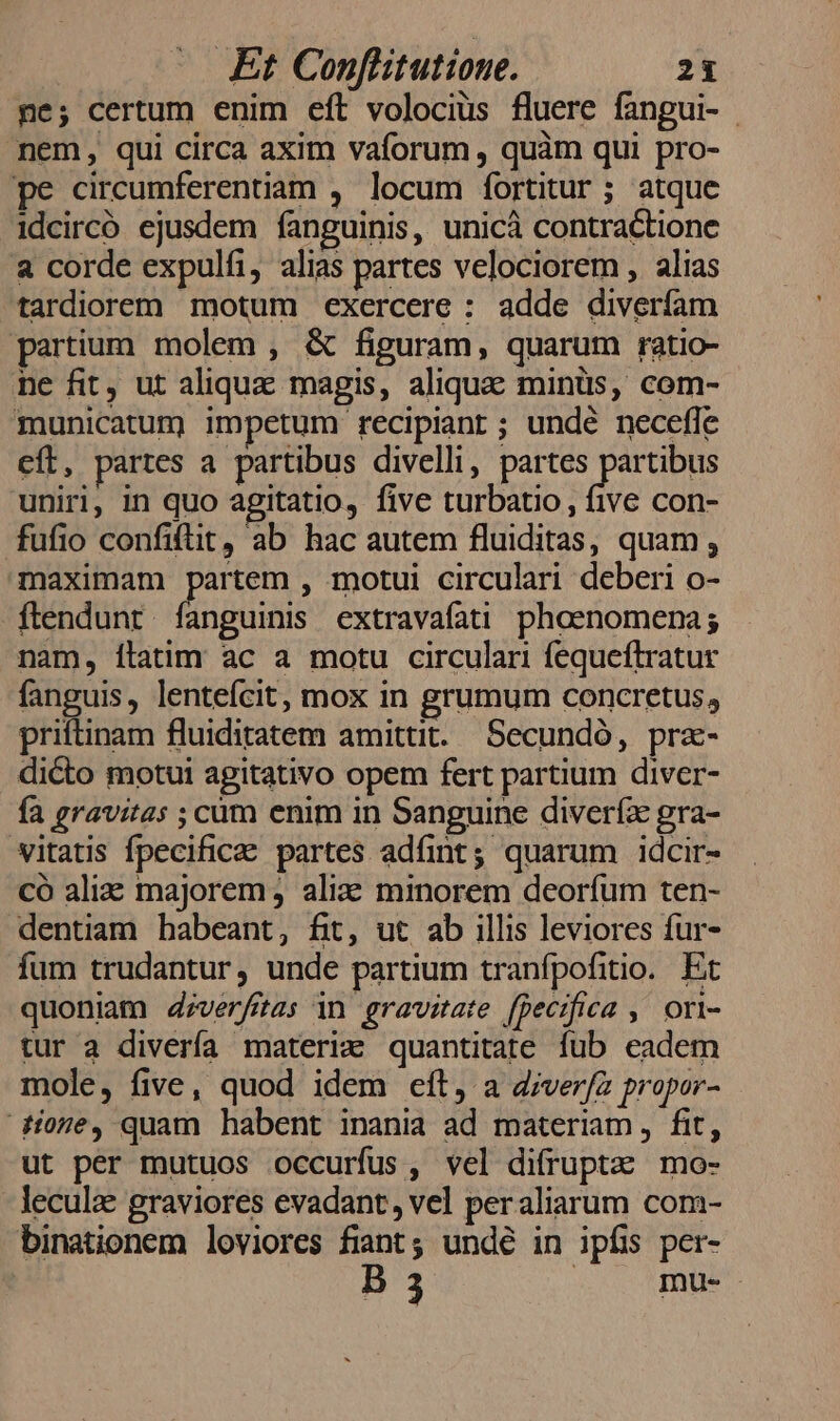 ne; certum enim eft volocius fluere fanpui- - nem, qui circa axim vaforum , quàm qui pro- pe circumferentiam , locum fortitur ; atque idcircó ejusdem fanguinis, unicà contractione &amp; corde expulfi, alias partes velociorem , alias tardiorem motum exercere : adde diverfam partium molem , &amp; figuram, quarum ratio- ne fit, ut aliqux magis, aliqua minüs, com- municatum) impetum recipiant ; undé necefle eft, partes a partibus divelli, partes Mem uniri, in quo agitatio, five turbatio, five con- fufio confiftit, ab hac autem fluiditas, quam, maximam partem , motui circulari deberi o- ftendunr fanguinis extravafati phoenomena; nam, ilatim ac a motu circulari fequeftratur fanguis, lentefcit, mox in grumum concretus, priftinam fluiditatem amittit. Secundó, pra- dicto motui agitativo opem fert partium diver- fa gravitas ; cüm enim in Sanguine diveríx gra- vitatis fpecificae partes adfint; quarum idcir- có aliz majorem, alia minorem deorfum ten- dentiam habeant, fit, ut ab illis leviores fur- fum trudantur, unde partium tranfpofitio. Et quoniam d4;verfitas in gravitate [pecifica ; Ori- tur a divería materiz quantitate fub eadem mole, five, quod idem eít, a d;ver/a propor- ore, quam habent inania ad materiam, fit, ut per mutuos occurfus, vel difruptz mo- leculze graviores evadant , vel peraliarum com- binationem loviores fiant; undé in ipfs per- B3 A CUMBRE