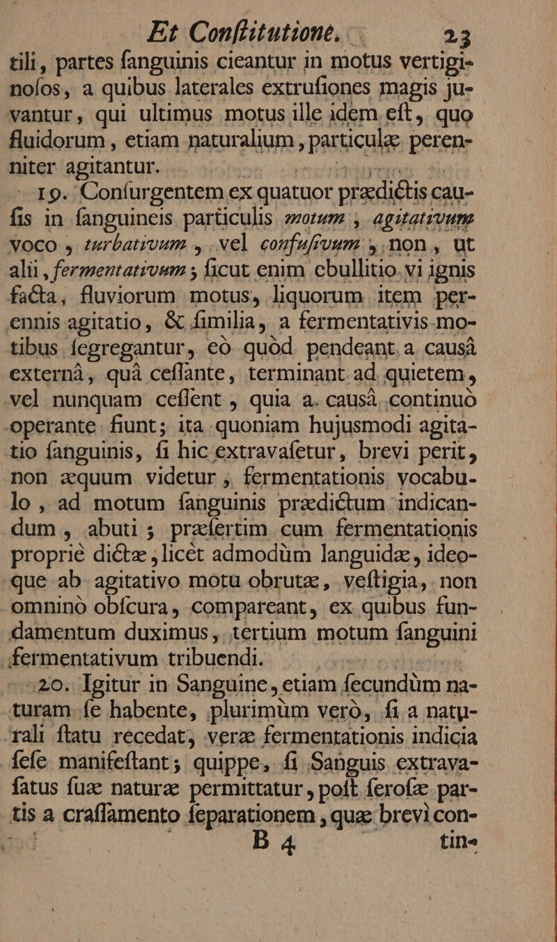 tili, partes fanguinis cieantur in motus vertigi- nolos ,, a quibus laterales extrufiones magis ju- vantur, qui ultimus motus ille idem eft, quo fluidorum , etiam naturalium , particulae. peren- niter agitantur. OMA Bv inmrg 19. Coníurgentem ex quatuor praedictis cau- fis in fanguineis particulis zzotwm , agitatzvum voco , zuerbativum ,.vel coufufivum y, non , ut alii , fermentativum ; ficut enim cbullitio. vi ignis faCa, fluviorum motus, liquorum item per- ennis agitatio, &amp; fimilia, a fermentativis.mo- tibus fegregantur, €ó quód pendeant a causá externà, quà ceflante, terminant ad. quietem, .ve] nunquam ceílent , quia a. causà continuó - operante. fiunt; ita quoniam hujusmodi agita- tio fanguinis, f1 hic extravafetur, brevi perit, non aquum videtur ,. fermentationis. vocabu- lo, ad motum fanguinis pracdictum indican- dum , abuti ; praíertim. cum fermentationis proprie dicte ,licét admodüm languidz , ideo- que ab- agitativo motu obrutz , . veftigia, non omnino obícura, compareant, ex quibus fun- damentum duximus, tertium motum fanguini .;fermentativum tribuendi. edibus 520. Igitur in Sanguine, etiam fecundüm na- turam.fe habente, plurimüm veró, fi.a natgy- rali ftatu recedat, verze fermentationis indicia íefe manifeftant; quippe, fi Sanguis extrava- fatus fuz naturae permittatur , poft ferofz par- tis a craflamento feparationem , qua: brevi con- jod B 4 tin»