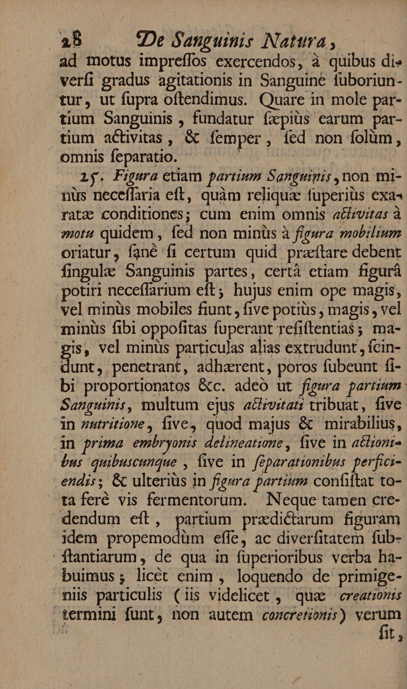 ad motus impreffos exercendos, à quibus dis verfi gradus agitationis in Sanguine tuboriun- tur, ut fupra oftendimus. Quare in mole par- tium Sanguinis , fundatur fxpiüs carum par- tium activitas , &amp; femper , fed non folüm, omnis feparatio. | NU Vw: Ly. Figura etiam partium Sanguipis non mi- nus neceffaria eft, quàm reliqux fuperiüs exa« ratz conditiones; cum enim omnis a&amp;vitas à »otu quidem, fed non minis à figsra mobilium oriatur, fané fi certum quid. przftare debent fingula Sanguinis partes, certà etiam figurá potiri neceffarium eft; hujus enim ope magis, vel minüs mobiles fiunt , five potiüs , magis , vel minüs fibi oppofitas fuperant refiftentias ; ma- gis, vel minüs particulas alias extrudunt , fcin- unt, penetrant, adharent, poros fubeunt fi- bi proportionatos &amp;c. adeó ut figwa partinm Sanguinis, multum ejus acczvitat: tribuat, five in zatriítione, five, quod majus &amp; mirabilius, in prima embryonis delineatione , Üive in atlzont- bus quibuscunque , five in feparationibus perfici- endis; &amp; ulteriüs in figera partim confittat to- taferé vis fermentorum. Neque tamen cre- dendum eft, partium przdictarum figuram idem MEA efle, ac diverfitatem fub- ftantiarum , de qua in fuperioribus verba ha- buimus; licét enim , loquendo de primige- mi particulis (iis videlicet ,' quae ereatzozis termini funt, non autem cameretionis) LA zi | it, &amp;