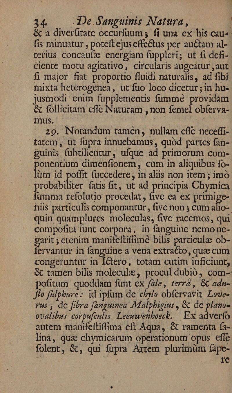 &amp; a diverfitate occurfuum ; fi una ex his cau. fis minuatur , poteft ejus effectus per auctam al- terius concauíze energiam fuppleri; ut fi defi- ciente motu agitativo, circularis augeatur ,aut fi major fiat proportio fluidi naturalis, ad fibi mixta heterogenea, ut fuo loco dicetur ; in hu- jusmodi enim fupplementis füummé providam &amp; follicitam effe Naturam , non femel obferva- Inus. | 5 29. Notandum tamen, nullam efle neceffi- tatem, ut fupra innuebamus , quód partes fan- £uinis fubtilientur, ufque ad primorum com- ponentium dimenfionem, cum in aliquibus fo- lüm id poffit fuccedere, in aliis non item ; imó probabiliter fatis fit, ut ad nce Chymica fumma refolutio procedat, five ea ex primige- niis particulis componantur, five non ; cum alio-. quin quamplures moleculas, five racemos, qui compofita funt corpora, in fanguine nemo ne- garit ; etenim maniteftiffime bilis particulae ob- fervantur in fanguine a vena extracto, quac cum congeruntur in Iétero, totam cutim inficiunt, &amp; tamen bilis molecule, procul dubió, com- pofitum. quoddam fünt ex /2/e, terr2, &amp; adn- Jo [alphure: id ipfum de c5ylo obíervavit Love- vui , de fibra fanguinea Malphigins , &amp; de plana- ovalibus corpufculis Leeuwenboeck. | EX adverfo autem manifeftiffima eft Aqua ,. &amp; ramenta fa- lina, qua: chymicarum operationum opus efle folent, &amp;, qui fupra Artem plurimum fape- | | . 1€