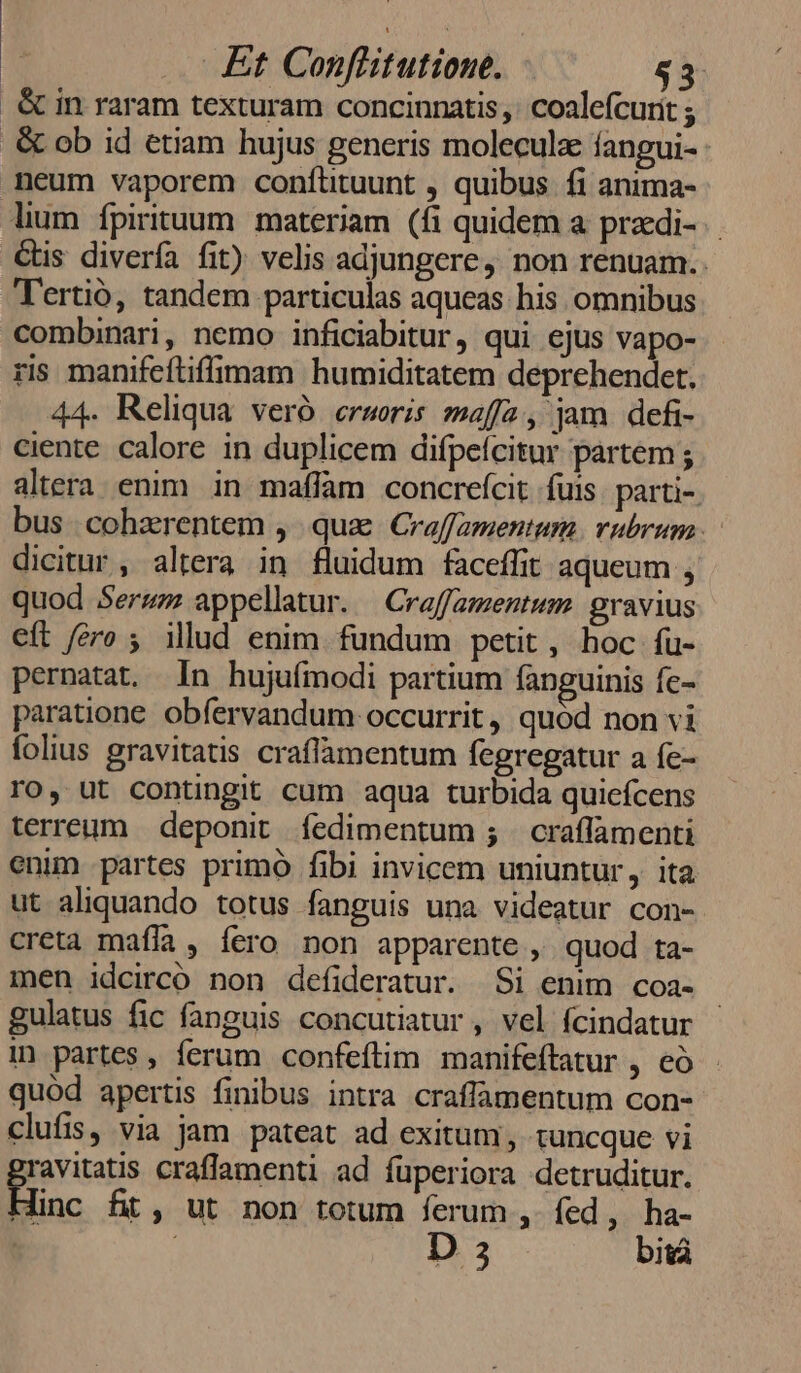 &amp; in raram texturam concinnatis ,' coalefcurit ; &amp; ob id etiam hujus generis moleculz fangui- neum vaporem confütuunt , quibus fi anima- lium fpirituum materiam (fi quidem a praedi. €&amp;tis divería fit) velis adjungere, non renuam.. Tertió, tandem particulas aqueas his omnibus combinari, nemo inficiabitur, qui ejus vapo- ris manifeftiffimam humiditatem deprehendet. 44. Reliqua veró erworis maffa, jam defi- ciente. calore in duplicem difpefcitur partem ; altera enim in maffam concrefcit fuis. parti-. bus cohzrentem , qua Craffamentum. rubrum. dicitur, altera in fluidum faceffit aqueum ; quod Serzm appellatur. —Craffamentum gravius eft fero ; ilud enim fundum petit, hoc fu- pernatat. Ín hujuímodi partium fanguinis fe- paratione obíervandum occurrit, quód non vi folius gravitatis craffamentum fegregatur a fe- ro, ut contingit cum aqua turbida quicfcens terreum | deponit fedimentum 5 | craflamenti enim partes primó fibi invicem uniuntur y. ita. ut aliquando totus fanguis una videatur con- creta mafía , fero non apparente , quod ta- men idcirco non defideratur. Si enim coa- gulatus fic fanguis concutiatur , vel fcindatur in partes , ferum confeftim manifeftatur ) 65: quod apertis finibus intra craflamentum con- clufis, via jam pateat ad exitum, tuncque vi ravitatis craffamenti ad füperiora detruditur. Éinc fit, ut non totum ferum ,. fed, ha-