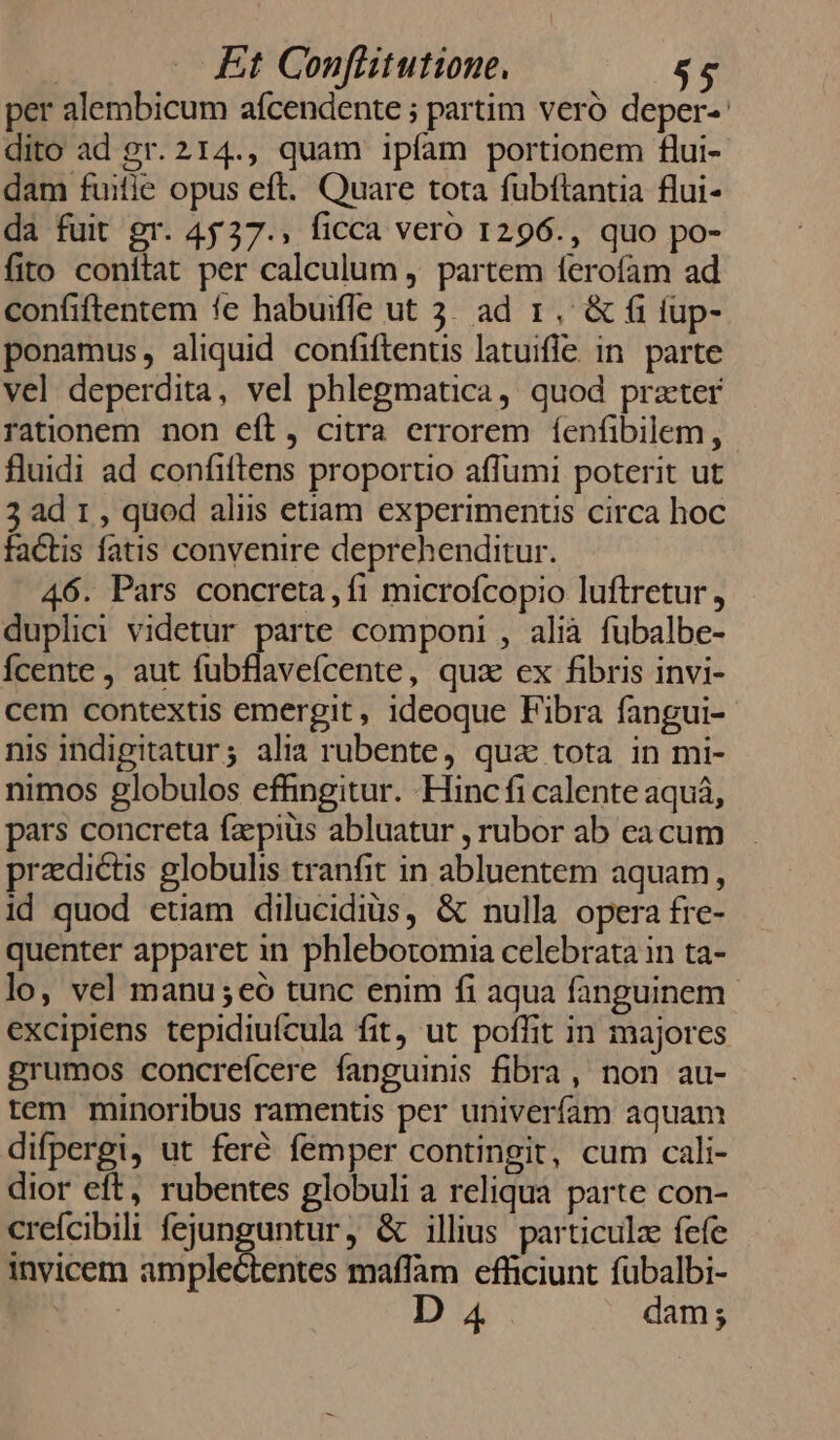 per alembicum aícendente ; partim veró deper-: dito ad gr. 214., quam ipfam portionem flui- dam fuifie opus eft. Quare tota fubftantia flui- da fuit gr. 4537., ficca vero 1296., quo po- fito conítat per calculum , partem ferofam ad confiftentem fe habuifle ut 3. ad 1. &amp; fi fup- ponamus, aliquid confiftentis latuifle. in parte vel deperdita, vel phlegmatica, quod prater rationem non eft, citra errorem fenfibilem, fluidi ad confiftens proportio affumi poterit ut 3 ad 1 , quod aliis etiam experimenus circa hoc factis fatis convenire deprehenditur. 46. Pars concreta, fi microfcopio luftretur , duplici videtur parte componi , alià fubalbe- Ícente , aut fubflavefcente, qua ex fibris invi- cem contextis emergit, ideoque Fibra fangui- nis indigitatur; alia rubente, qua tota in mi- nimos globulos effingitur. Hinc fi calente aquá, pars concreta faepius abluatur , rubor ab eacum praedictis globulis tranfit in abluentem aquam, id quod euam dilucidius, &amp; nulla opera fre- quenter apparet in phlebotomia celebrata in ta- lo, vel manu ;eó tunc enim fi aqua fanguinem excipiens tepidiuícula fit, ut poffit in majores grumos concrefcere fanguinis fibra, non au- tem minoribus ramentis per univeríam aquam difpergi, ut feré femper contingit, cum cali- dior eft, rubentes globuli a reliqua parte con- crefcibili fejunguntur, &amp; illius particula fefe invicem amplectentes maffam efficiunt fübalbi- D 4 dam;