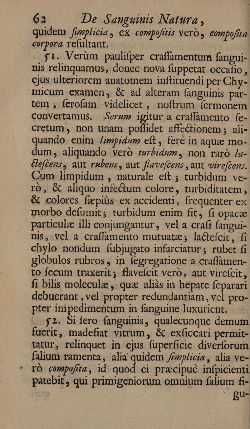 quidem fzzplicia , ex compofttis veo, compofita corpora vefultant. j1. Verüm paulifper craffamentum fangui- nis relinquamus, donec nova füppetat occafio , cjus ulteriorem anatomem inftituendi per Chy- micum examen, &amp; ad alteram fanguinis par- tem , ferofam videlicet , noftrum fermonem convertamus. Serwm igitur a craffamento fe- cretum, non unam polffidet affeCtionem ;. ali- quando. enim /i/mpidwm cit, feré in aquae mo- dum, aliquando veró r4rbidwz, non raró /s- éeftens, aut rubens, aut flavefcens , aut virefcens. Cum limpidum , naturale eft ; turbidum ve- ró, &amp; aliquo. infectum colore, turbiditatem, &amp; colores fapiüs ex accidenti, frequenter ex morbo deíumit; turbidum enim fit, fi opacae particula illi conjungantur, vela crafi fangui- nis, vel a craffamento mutuatz; lactefcit, fr chylo nondum fubjugato infarciatur; rubet fi globulos rubros, in íegregatione a crafiamen- to fecum traxerit; flaveícit vero, aut vireícit, fi bilis moleculz ,. qua aliàs in hepate feparari debuerant , vel propter redundantiam , vel pro- pter imipedimentum in fanguine luxurient. ...$2. Sifero fanguinis, qualecunque demum fuerit, madefiat vitrum, &amp; exficcari permit- tatur, relinquet in ejus fuperficie diverforum falium ramenta, alia quidem Jemplicia, alia ve- rÓ compofita, id. quod ei precipue infpicienti patebit , qui primigeniorum omnium falium fi- | : gu-