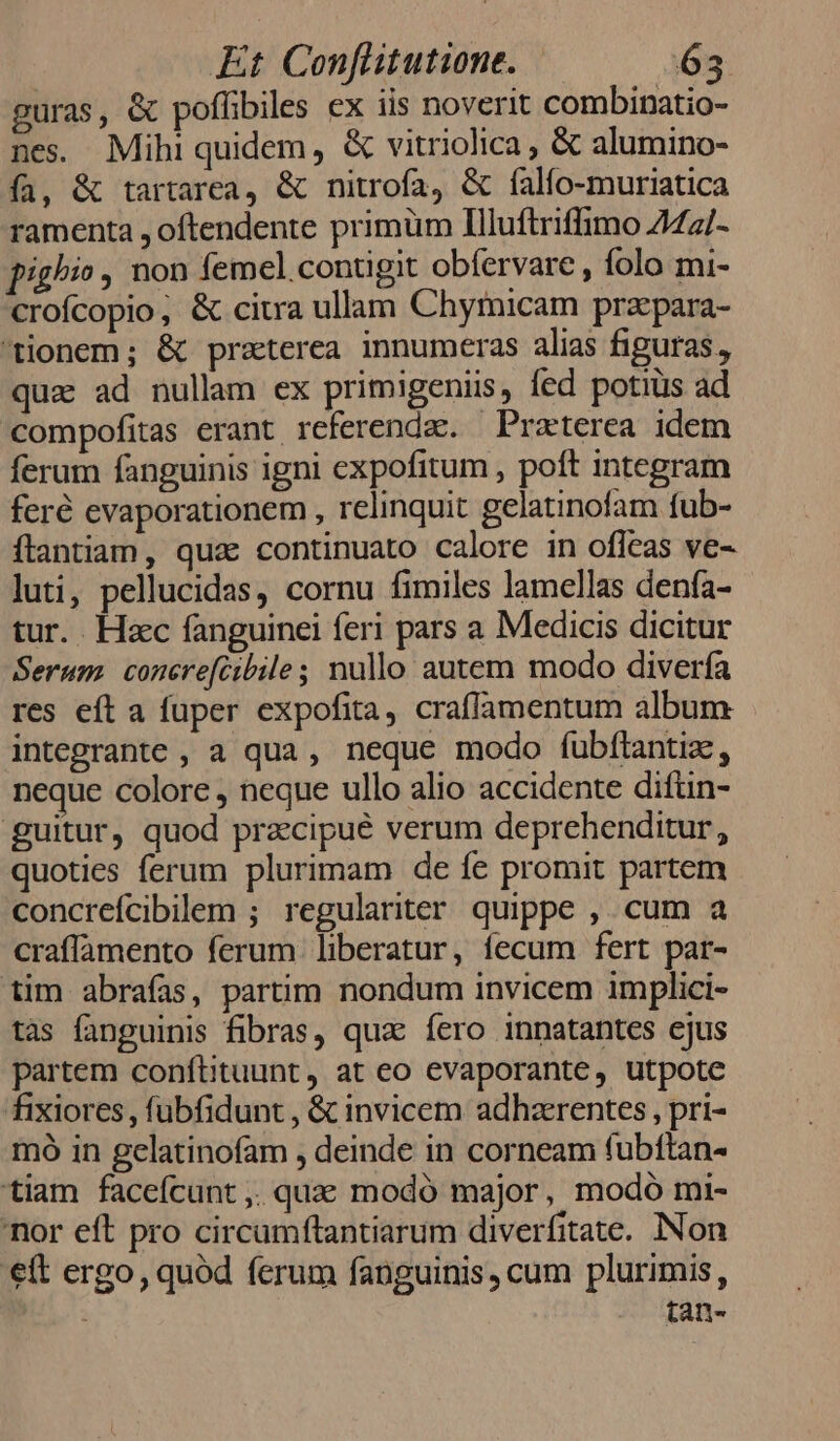 guras, &amp; poffibiles ex iis noverit combinatio- nes. Mihi quidem, &amp; vitriolica, &amp; alumino- fa, &amp; tartarea, &amp; nitrofa, &amp; falfo-muriatica ramenta , oftendente primüm Illuftriffimo 242/- pighi» , non femel.contigit obfervare , folo mi- crofcopio, &amp; citra ullam Chymicam praepara- tionem; &amp; preterea innumeras alias figuras, qua ad nullam ex primigeniis, fed potiüs ad compofitas erant referenda. Praterea idem ferum fanguinis igni expofitum , poft integram feré evaporationem , relinquit gelatinofam fub- íftlantiam, qua continuato calore in ofleas ve- luti, pellucidas, cornu fimiles lamellas denía- tur. . Hac fanguinei feri pars a Medicis dicitur Serum. concre[cibile; nullo autem modo diverfa res eft a fuper expofita, craflamentum album integrante , a qua , neque modo fubftantiz., neque colore , neque ullo alio accidente difün- guitur, quod przcipué verum deprehenditur, quoties ferum plurimam de fe promit partem concrefcibillem ; regulariter quippe ,. cum a craffamento ferum. liberatur, fecum fert par- tim abrafas, partim nondum invicem implici- tas fanguinis fibras, qua fero innatantes ejus partem conftituunt , at eo evaporante, utpote fixiores, fubfidunt , &amp; invicem adhzrentes , pri- mó in gelatinofam , deinde in corneam fubftan- tiam facefcunt ,. qux: modó major, modó mi- nor eft pro circamftantiarum diverfitate. INon €tt ergo, quód ferum fanguinis, cum plurimis, tan-