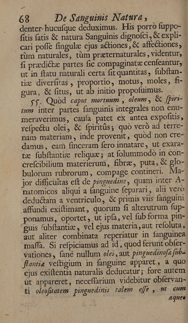 denter. hucufque deduximus. Flis porro fuppo- . cari poffe fingula: ejus actiones , &amp; affectiones, tim naturales, tüm praeternaturales , videntur, ut in ftatu nàturali certa fit quantitas, fubftan- gura, &amp; fitus, ut ab initio propofuimus. jj. Quód caput mortuum , oleum , &amp; fprri- meraverimus, cauía patet ex antea expofitis, ham materiam , inde provenit, quód non cre- ? tx fubftantim relique; at folummodo in con- jor difficultas eft de pinguedine, quam inter UM deductam a ventriculo, &amp; primis viis fanguin: affundi exiftimant, quorum fi alterutrum fup- ponamus, oportet, ut ipfa, vel fub forma pin- guis fubftantia: , vel ejus materia, aut refoluta, aut aliter. combinata reperiatur in fanguinea maffa. Si refpiciamus ad id , quod ferunt obíer- vationes, fané nullum olei, aut pinguedinofa fs flastia veftigium in. fanguine apparet, a quo ejus exiftentia naturalis deducatur; fore autem üt appareret, neceflarium videbitur obfervan- ti oleofutatem pinguedinis talem efe , uto Cum aquee