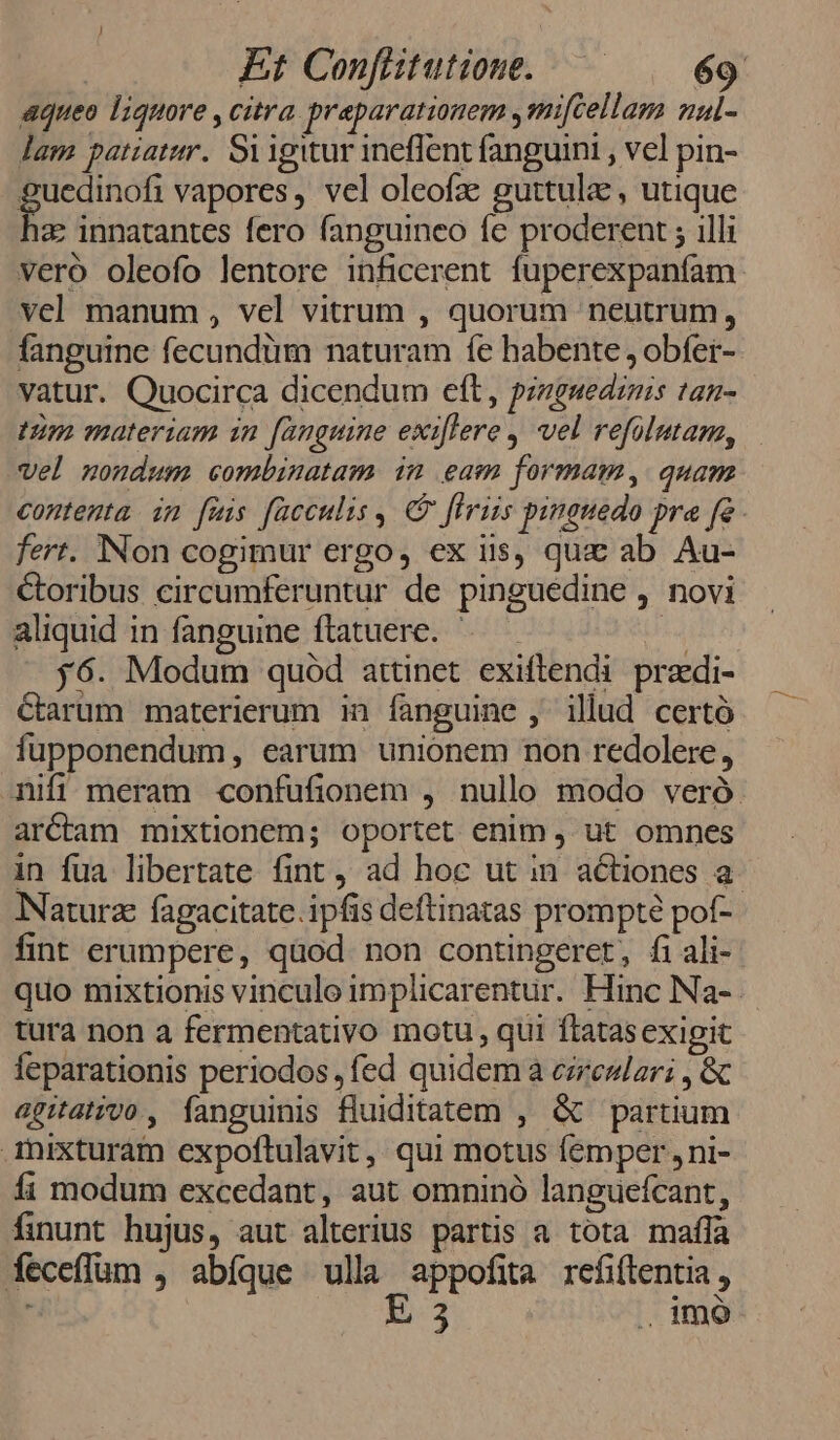 aqueo liquore , citra praeparationem ,mifcellam nal- lam patiatur. Siigitur ineffent fanguini , vel pin- guedinofi vapores, vel oleofae guttula , utique 1z: innatantes fero fanguineo fe proderent ; illi veró oleofo lentore inficerent fuperexpanfam vel manum , vel vitrum , quorum neutrum, fanguine fecundüm naturam fe habente , obfer- vatur. Quocirca dicendum eft, przzguediznis tan- tim materiam in [anguine exiflere , vel refolutane, vel nondum combinatam in eam formam, quam contenta im fuis fücculis ,. C flriis pinguedo pra fe. fert. Non cogimur ergo, ex iis, que ab Au- Coribus circumferuntur de pinguedine , novi aliquid in fanguine ftatuere. — *4 — $6. Modum quód attinet exiftendi przdi- Carum materierum in fanguine ,' illud certó fupponendum, earum unionem non redolere, ifi meram confufionem , nullo modo veró. arcam mixtionem; oportet enim , ut omnes in fua libertate fint, ad hoc ut in actiones a Naturz fagacitate. ipfis deftinatas prompt pof- fint erumpere, quod. non contingeret, fi ali- quo mixtionis vinculo implicarentur. Hinc Na- tura non a fermentativo motu , qui ftatasexigit feparationis periodos , fed quidem a ezreslar; , &amp; agitatvo , fanguinis fluiditatem , &amp; partium Aixturam expoftulavit ,, qui motus femper , ni- íi modum excedant, aut omninó languefcant, finunt hujus, aut alterius partis a tota maífa íeceffum , abíque ulla appofita refiflentia, E 3 .. imó