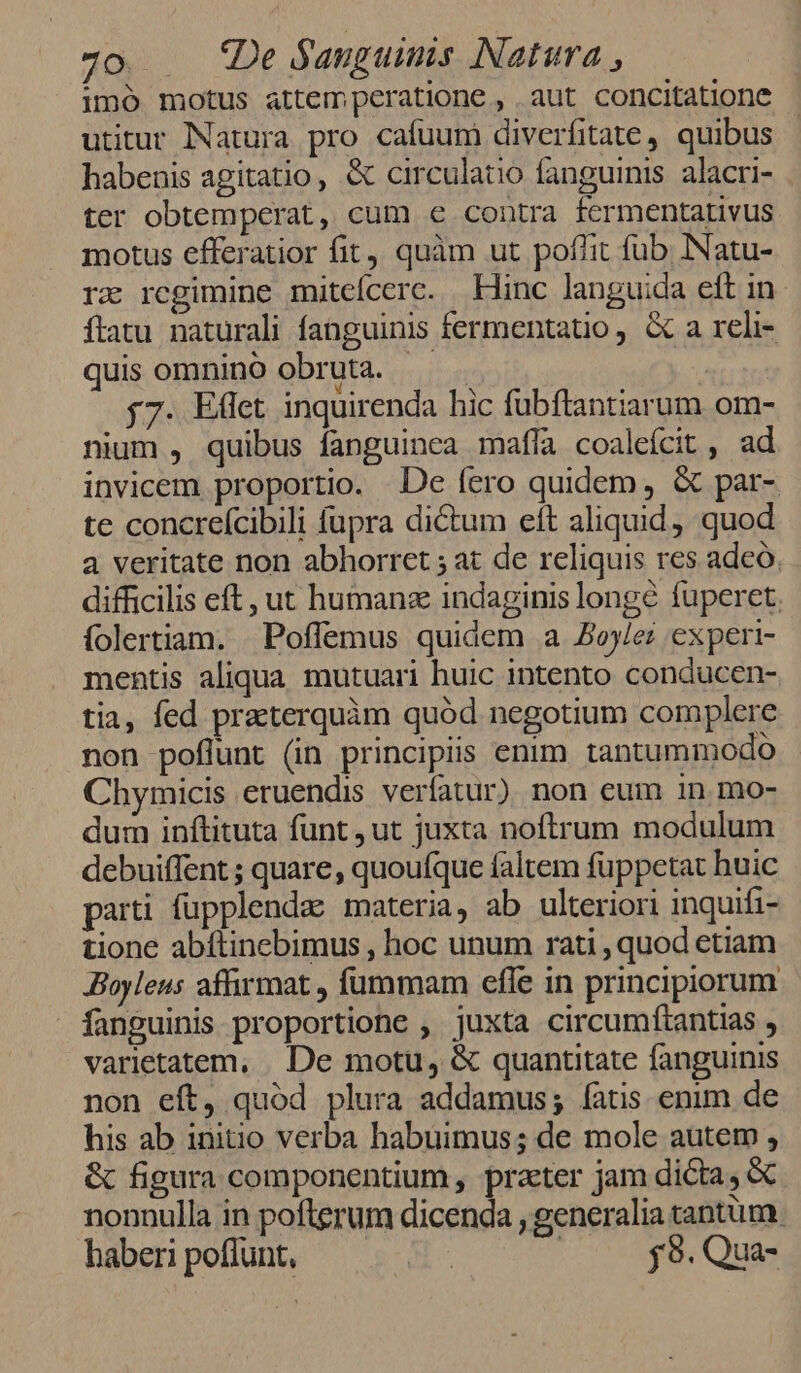 imó motus attempcratione , aut concitatione utitur Natura pro cafuum diverfitate, quibus habenis agitatio, &amp; circulatio fanguinis. alacri- ter obtemperat, cum e contra fermentativus motus efferatior fit, quàm ut poflit fub. INatu- rx regimine miteícerc. Hinc languida eft in ftatu naturali fanguinis fermentatio , &amp; a reli- quis omnino obruta. | j7. Effet inquirenda hic fubftantiarum om- nium , quibus fanguinea maffa coalefcit , ad invicem proportio. De fero quidem , &amp; par- te concreícibili fupra dictum eft aliquid) quod a veritate non abhorret ; at de reliquis res adeo, difficilis eft, ut humana indaginis longe fuperet. folertiam. Poffemus quidem a oy/ez experi- mentis aliqua. mutuari huic intento conducen- tia, fed pratterquàm quód negotium complere non poflunt (in principiis enim tantummodo Chymicis eruendis verfatur) non eum in mo- dum inftituta funt ,ut juxta noftrum modulum debuiffent ; quare, quouíque faltem füppetat buic parti fupplenda: materia, ab ulteriori inquifi- tione abítinebimus , hoc unum rati , quod etiam JBoyleus affirmat , fummam efle in principiorum fanguinis proportione , juxta circumftantias , varietatem, . De motu, &amp; quantitate fanguinis non eft, quód plura addamus; fatis enim de his ab initio verba habuimus; de mole autem , &amp; figura componentium , prater jam dicta, &amp; nonnulla in pofterum dicenda , generalia tantum. haberi poffunt, | ;j9. Qua-