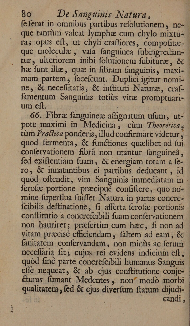 feferat in omnibus partibus refolutionem , ne- | que tantüm valeat lympha cum chylo mixtuz ra; opus eft, ut chyli craffiores, compofitze- que molecule , vaía fanguinea fübingredian- | tur, ulteriorem inibi folutionem fübiture, &amp; | hz funt ille, qua in fibram fanguinis, maxi- mam partem ; facefcunt. Duplici igitur nomi- ne, &amp; neceífitaus, &amp; inflituti Natura, craf- famentum Sanguinis. totiüs vitac promptuari- um eft. | | 66. Fibra fanguinez affignatum ufum, ut- pote maximi in. Medicina, cüm Zbeorética, tüm Practica ponderis, illud confirmare videtur j quod fermenta, &amp; functiones qualibet ad fui. confervationem fibrà non utantur fanguine, fed exiftentiam fuam, &amp; energiam totam a fe- ro, &amp; innatantibus ei partibus deducant , id quod. oftendit, vim Sanguinis immediatam in ferofz portione praecipué confiftere, quo no- mine fuperflua fuiffet INatura in partis concre- ícibilis deftinatione, fi afferta fero'e: portionis conflitutio a concrefcibili fuam confervationem non hauriret; prafertim cum hzc, fi non ad vitam przcisé efficiendam , faltem ad eam, &amp; fanitatem confervandam, non minüs ac ferum neceflaria fit; cujus rei evidens indicium eft, quód finé parte concreícibili humanus Sanguis cfle nequeat, &amp; ab ejus conftitutione conje- : éturas fumant Medentes j. non^ modó morbi | qualitatem , (ed &amp; ejus diverfum ftatum Mor : - candi; |