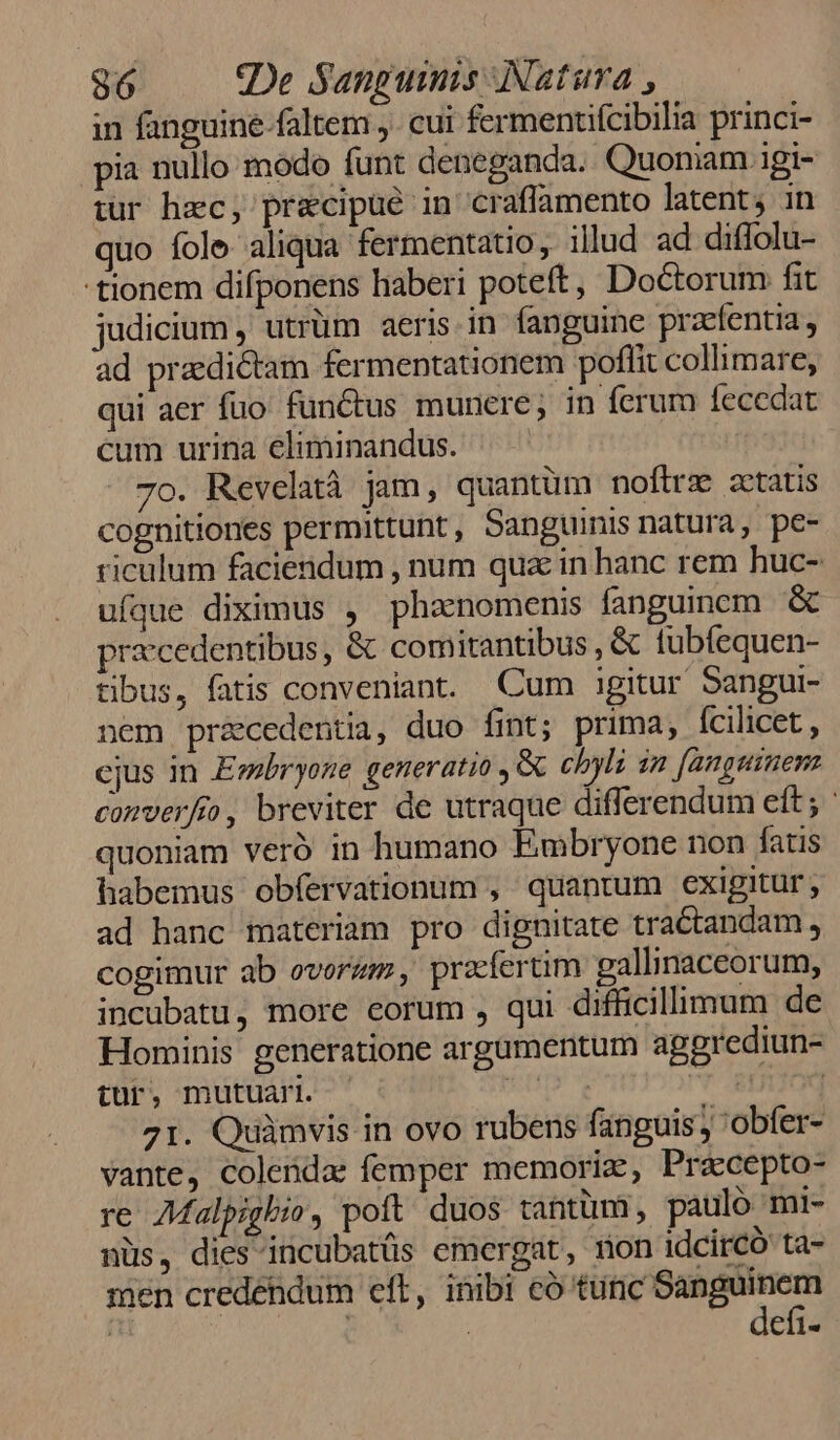 in fanguine faltem j. cui fermentifcibilia princi- pia nullo modo funt deneganda. Quoniam igi- tur hec, precipue in craffamento latent; in quo fole aliqua fermentatio, illud ad diffolu- tionem difponens haberi poteft, Doctorum fit judicium , utrüm aeris. in fanguine praefentia, ad praedictam fermentationem poflit collimare, qui aer fuo. functus munere; in ferum íecedat cum urina eliminandus. ^ 7o. Revelatà jam, quantüm noftrz statis cognitiones permittunt , Sanguinis natura, pe- riculum faciendum , num qux in hanc rem huc- ufque diximus , phanomenis fanguinom &amp; praecedentibus, &amp; comitantibus , &amp; tubíequen- tibus, fatis conveniant. Cum igitur Sangui- nem praecedentia, duo fint; prima, fcilicet, cjus in Eebryone generatio ,&amp; chyli in [anguinen converfio, breviter de utraque differendum eft ; ' quoniam veró in humano Embryone non fatis habemus obfervationum , quantum exigitur, ad hanc materiam pro dignitate tractandam , cogimur ab ovorzm , praefertim gallinaceorum, incubatu, more eorum , qui difficillimum de Hominis generatione argamentum aggrediun- tur, mutuari. XU, info 71. Quàmvis in ovo rubens fanguis, 'obfer- vante, colenda: femper memoriz, Pracepto- re 7Malpighio, poft duos tantüm, paulo mi- nüs, dies incubatüs emergat, mon idcircó ta- men credendum eft, inibi có tüfic xia  | efi-