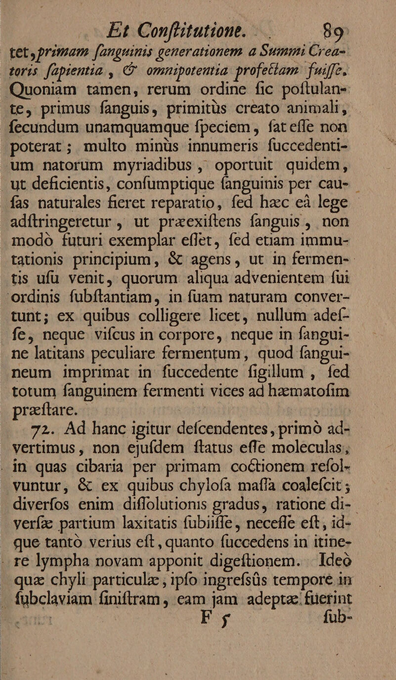 tet, primam fanguinis generationem. a Summi Crea- toris fapientia , C omnipotentia profectam. fuif. Quoniam tamen, rerum ordine fic poftulan- te, primus fanguis, primitüs creato animali, fecundum unamquamque fpeciem, fatefle non poterat; multo minüs innumeris fuccedenti- um natorum myriadibus ,' oportuit quidem, ut deficientis, confumptique fanguinis per cau- fas naturales fieret reparatio, fed hzc eà lege adítringeretur , ut praexiftens fanguis , non modo futuri exemplar effet, fed etiam immu- tauonis principium, &amp; agens, ut in fermen-- tis ufu venit, quorum aliqua advenientem fui ordinis fubítantiam, in fuam naturam conver- tunt; ex quibus colligere licet, nullum adet- fe, neque vifcus in corpore, neque in fangui- ne latitans peculiare fermentum, quod fangui- neum imprimat in füccedente figillum , fed totum fanguinem fermenti vices ad haematofim praftare. 72. Ad hanc igitur defcendentes , primó ad- vertimus , non ejufdem ftatus effe moleculas; . in quas cibaria per primam coctionem refol- vuntur, &amp; ex quibus chylofa maffa coalefcit ; diverfos enim diffolutionis gradus, ratione di- yerfa: partium laxitatis fubiiffe , necefle eft, id- que tanto verius eft, quanto fuccedens in itine- . re lympha novam apponit digeftionem. . Ideó - quz chyli particulz ; ipfo ingrefsüs tempore in - fubclaviam finiftram , eam jam adeptae: füerint | py fub-