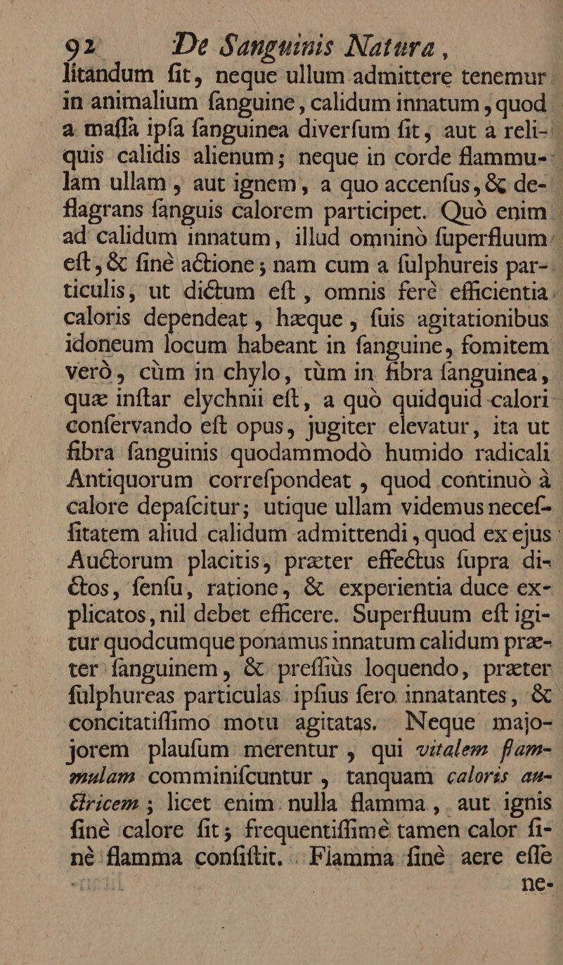 litándum fit, neque ullum admittere tenemur ; in animalium fanguine , calidum innatum , quod a mafla ipía fanguinea diverfum fit, aut a reli-: quis calidis alienum; neque in corde flammu-: lam ullam , aut ignem, a quo accenfus, &amp; de- flagrans fanguis calorem participet. Quó enim | ad calidum innatum, illud omninó fuperfluum: eft, &amp; finé actione ; nam cum a fulphureis par-. ticulis, ut dictum eft, omnis fere. efficientia. caloris dependeat , hzeque , fuis agitationibus idoneum locum habeant in fanguine, fomitem veró, cüm in chylo, tüm in fibra fanguinea, qua inflar elychnii eft, a quó quidquid calori confervando eft opus, jugiter elevatur, ita ut fibra fanguinis quodammodó humido radicali Antiquorum correfpondeat , quod continuó à calore depafcitur; utique ullam videmus necef- fitatem aliud calidum admittendi , quod ex ejus : Auctorum placitis, prater effectus fupra di- Gos, fenfu, ratione, &amp; experientia duce ex- plicatos, nil debet efficere. Superfluum eft igi- tur quodcumque ponamus innatum calidum prae- ter fanguinem , &amp; preffius loquendo, prater fulphureas particulas ipfius fero innatantes, &amp; concitatiffimo motu agitatas. Neque majo- jorem plaufum merentur , qui vzalem flam- euam comminifcuntur , tanquam calorzs au- &amp;ricem ; licet enim. nulla flamma , aut. ignis finé calore fit frequentiffimé tamen calor fi- né flamma confiftit. . Fiamma finé aere efle ghi ne-