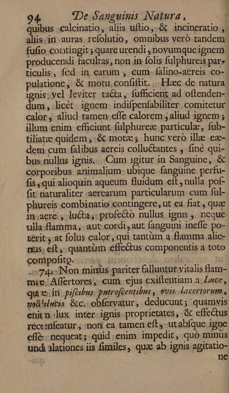 quibus .calcinatio, aliis uftio,.-&amp; incineratio aliis.in.auras refolutio, omnibus veró tandem fufio contingit ; quare urendi , novumque ignem producendi facultas, non in folis fulphureis par» ticulis, fed. in. earum , cum- falino-aereis .co- pulatione ,' &amp; motu, confiftit. |. Elec. de. natura ignis; vel leviter tacta, fufhicient ad 'oftenden- dum, licét. ignem- indifpenfabiliter comitetur calor ; aliud tamen: effe calorem , aliud ignem ; illum enim efficiunt fulphurez particula, fub- tiliatze quidem ,. &amp; motze; hunc vero ille ez- dem cum falibus aereis colluctantes , finé qui- bus nullus ignis... Cum igitur in Sanguine, &amp; corporibus animalium- ubique fanguine perfu- fi$5qui-alioquin aqueum fluidum eit , nulla pof- fit naturaliter aerearum particularum cum ful- phureis combinaátio contingere, ut ea fiat , quae. in;aere: , lucta; profecto nullus. ignis .. neque: ulla.flamma, aut: cordi aut fanguini inefle po- zérit- at folus calor , qui tantüm a flamma alic- nius; eft, quantüm éffectus componentis a toto conipoito«ing aano: oui. ql 3 .» 743» Non miris pariter falluntur. vitalis flam- mie. Affertores, cum ejus exifteritiam a. Luce, quiz:in. pifcibus putrefcentibus , ouis dacertorum , go uletis &amp;c.. obferyatur, deducunt; quamvis ehitn lux inter. ignis proprietates, .&amp; effectus receanifeatur ; :noni ea, tamen eft -utabíque igne effé nequeat; quid enim. impedit, quo minus und alationes iis fimiles, qua ab ignis agitatio-