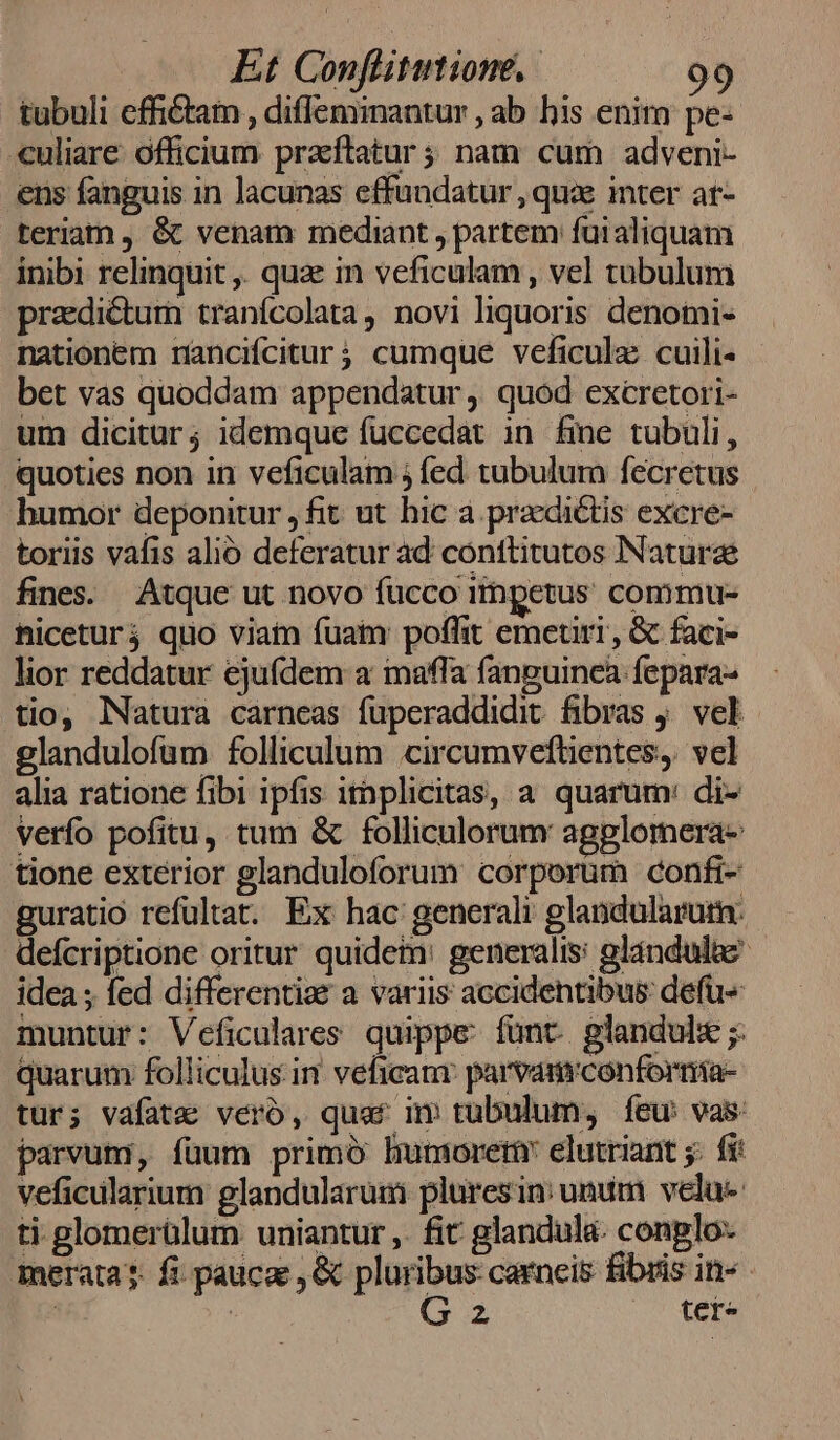 tubuli effictam , diflemimantur , ab his enim pe- uliare officium praftatur ; nam cum adveni- ens fanguis in lacunas effundatur , que inter ar- teriam , &amp; venam mediant , partem fuialiquam inibi relinquit ,. quae in veficulam , vel tubulum pradictum tranícolata, novi liquoris denomi- nationem rnancifcitur; cumque veficulz cuili- bet vas quoddam appendatur ,. quod excretori- um dicitur; idemque fuccedat in fine tubuli, quoties non in veficulam ; fed tubulum fecretus humor deponitur , fit ut hic à praedictis excre- toriis vafis alió deferatur ad conttitutos Naturae fines. Atque ut novo fucco ihpetus commu- hiceturj quo viain fuam poffit emetiri, &amp; faci- lior reddatur ejufdem a maffa fanguinea fepara- tio, Natura carneas fuperaddidit fibras . vel glandulofüm folliculum circumveftientes, vel alia ratione fibi ipfis itaplicitas, a quarum: di- verfo pofitu, tum &amp; folliculorum agplomera- tione exterior glanduloforum corporum confi- guratio refultat. Ex hac generali glandularutn. defcriptione oritur quidem: generalis: glándulae idea ; fed differenti a variis accidentibus: defü« muntur: Veficulares quippe: fünt. glandulz ;: quarum folliculus in veficam: parvaurconfornia- tur; vafatz vero, quaf m tubulum, Ííeu vas: parvuni, füum primó hmnioreri elutriant ;: fi: veficularium glandularuim plures in: unum velu-- ti glomerülum uniantur ,. fit glandula. conplo- merata?. fi paucae , &amp; pluribus carneis fibris in» | | G2 uc UNDA