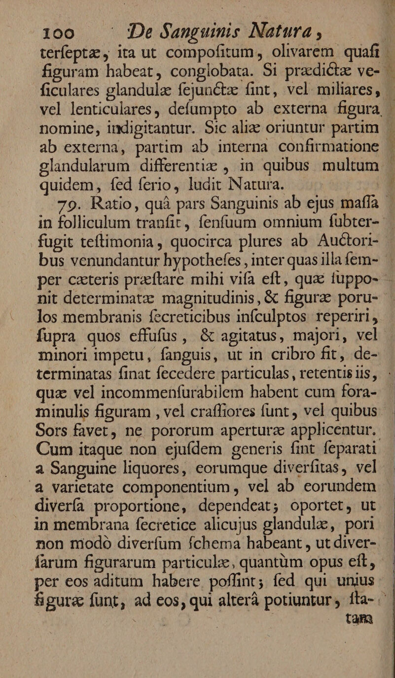 quidem, fed ferio, ludit Natura. fugit teftimonia, quocirca plures ab Auctori- bus venundantur hypothefes , inter quas illa fem- per cxteris praeftare mihi vifa eft, qua tuppo- los membranis fecreticibus infculptos reperiri, fupra quos effufüs, &amp; agitatus, majori, vel minori impetu, fanguis, ut in cribro fit, de- quz vel incommenfurabilem habent cum fora- minulis figuram , vel craffiores funt , vel quibus Cum itaque non ejufdem generis fint feparati a Sanguine liquores, eorumque diverfitas, vel a varietate componentium , vel ab eorundem diverfa proportione, dependeat; oportet, ut in membrana fecretice alicujus glandulae, pori non modo diverfüm fchema habeant , ut diver- farum figurarum particule, quantüm opus eit, per eos aditum habere poffint; fed qui unius tam