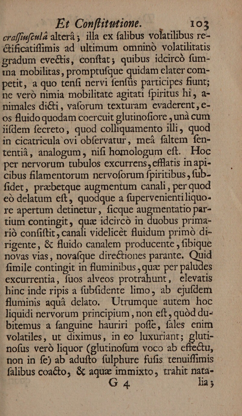 eraffiufcula alterà , illa ex falibus volatilibus re- étificatiffimis ad ultimum omnino volatilitatis gradum evectis, conftat ; quibus idcircó fum- ma mobilitas, promptufque quidam elater com- petit, a quo tenfi nervi fenfüs participes fiunt; ne veró nimia mobilitate agitati fpiritus hi, a- nimales dicti, vaforum texturam cvaderent, e-- os fluido quodam coercuit glutinofiore , unà cum iifdem fecreto, quod colliquamento illi quod in cicatricula ovi obífervatur, meá faltem fen- tentià, analogum , nifi homologum eft. Hoc per nervorum tubulos excurrens, efflatis in api- cibus filamentorum nervoforum fpiritibus , fub- fidet, prabetque augmentum canali , per quod eó delatum eft, quodque a fupervenientiliquo- re apertum detinetur, ficque augmentatio par- tium contingit, qua idcircó in duobus prima- rió confiftit, canali videlicet fluidum primo di- rigente, &amp; fluido canalem producente , fibique novas vias, novafque directiones parante. Quid fimile contingit in fluminibus ,quz per paludes excurrentia, fuos alveos protrahunt, elevatis hinc inde ripis a fübfidente limo, ab ejufdem fluminis aquà delato. Utrumque autem hoc liquidi nervorum principium , non eft, quód du- bitemus a fanguine hauriri pofle, fales enim. volatiles, ut diximus, in eo luxuriant; pluti- nofus veró liquor (glutinofum voco ab effectu, non in fe) ab adufto fulphure fufis tenuiffimis falibus coacto, &amp; aquas immixto, trahit nata- G 4 | lia;