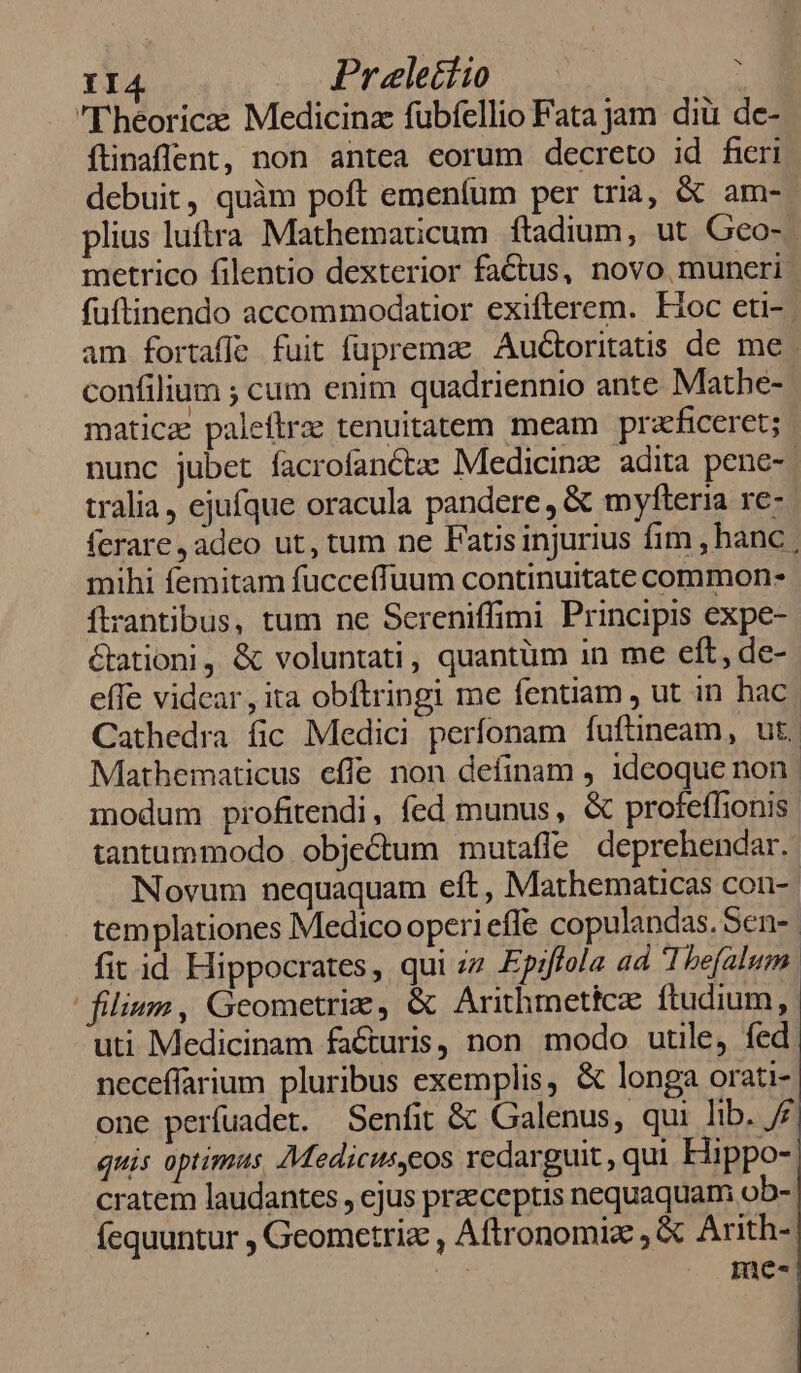 I4 Praletíio — : 'T'héoricze Medicinz fubfellio Fata jam diü de- ftinaffent, non antea eorum decreto id fieri debuit, quàm poft emeníüm per tria, &amp; am-- plius luftra Mathematicum ftadium, ut Gco-- metrico filentio dexterior factus, novo muneri. fuftinendo accommodatior exifterem. Fioc eti-. am fortaffe fuit fuprema Audtoritatis de me ; confilium ; cum enim quadriennio ante Mathe- maticae paleftrze tenuitatem meam pra'ficeret; nunc jubet facrofanCctae Medicinz adita pene-- tralia, ejufque oracula pandere , &amp; myfteria re- ferare ,adeo ut, tum ne Fatisinjurius fim , hanc mihi femitam fucceffuum continuitate common- ftrantibus, tum ne Scereniffimi Principis expe- &amp;ationi, &amp; voluntati, quantüm in me eft, de- effe vidcar, ita obftringi me fentiam , ut in hac Cathedra fic Medici perfonam fuftineam, ut. Mathematicus eflfe non definam , 1deoque non. modum profitendi, fed munus, &amp; profeffionis. tantummodo objectum mutaffe deprehendar.- Novum nequaquam eft, Mathematicas con- | templationes Medico operi effe copulandas. Sen- | fit id Hippocrates, qui ;z Epiffola ad Thefalum. | filium , Geometriz, &amp; Arithmettc ftudium, uti Medicinam facturis, non modo utile, fed neceffarium pluribus exemplis, &amp; longa orati- one perfuadet. Senfit &amp; Galenus, qui lib. /£ quis optimus Medicuseos redarguit , qui Hippo-: cratem laudantes , ejus praeceptis nequaquam o5-. fequuntur , Geometriz , Aftronomiz , &amp; Arith- (cr me-