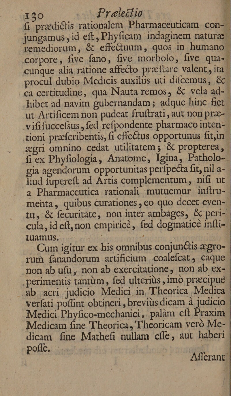 X30 Praeleitio zgri omnino. cedat utilitatem ; &amp; propterea, ífiex Phyfiologia, Anatome, Igina, Patholo-. liud fupereft ad Artis complementum, nifi ut a Pharmaceutica rationali mutuemur inftru- menta, quibus curationes eo quo decet cven- tuamus. rum íanandorum artificium | coalefcat ,. caque .perimentis tantüm , fed ulteriüs , imó praecipue ..ab acri judicio Medici in. ''heorica .Medica pofíe. | |