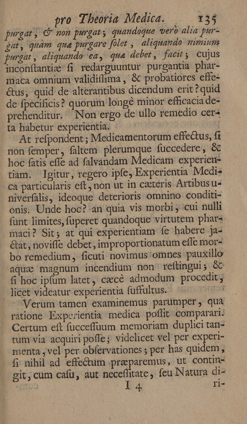 purgat , G non purgat, quandoque vero alia pur- gat, quam qua purgare [olet , aliquando nimium purgat , aliquando ea, qua debet , facit s. cujus inconftantiz fj redarguuntur purgantia phar- inaca omnium validiffima , &amp; probatiores effe- &amp;us;, quid de alteraütibus dicendum erit? quid de fpecificis? quorum longé minor efüicacia de- prehenditur. Non ergo de ullo remedio cer« ta habetur experientia. At refpondent ; Medicamentorum effectus, fi non femper, faltem. plerumque füuccedere, &amp; hoc fatis effe ad falvandam Medicam experien- tiam. gitur, regero ipfe, Experientia Medis . cà particularis eft, non ut in cteris Artibusu« niverfalis, ideoque deterioris omnino conditi- onis. Unde hoc? an quia vis morbi , cul nulli funt limites, füperet quandoque virtutem phars maci? Sit; at qui experientiam íe habere ja- &amp;at, novifle debet, improportionatum efle mor- bo remedium, ficuti novimus'omnes pauxillo aquae magnum incendium non reftingui; GC. fi hoc ipfum latet, cacé admodum procedit ; . Jicet videatur experientia (üffultus. 153 Verum tamen examinemus parumper, qua ratione Experientia medica poffit comparari. Certum eft fucceffuum memoriam duplici tan- tum.via acquiri poffe; videlicet vel per experi- menta , vel per obfervationes ; per has quidem , í; nihil ad effectum .preparemus, ut contin- git,cum cafu, aut neceffitate , feu Natura di- ! 1 4 ri-