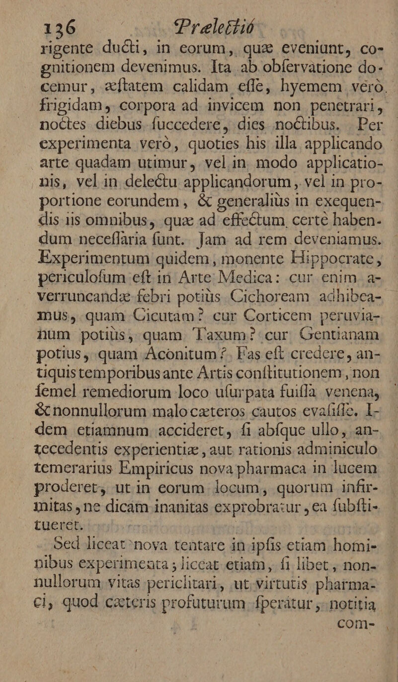 rigente duci, in eorum, quz eveniunt, co- gnuitionem devenimus. lta ab obíervatione do- cemur, aftatem calidam effe, hyemem véró. frigidam ,. corpora ad invicem non penctrari, noctes diebus. fuccedere, dies noctibus. | Per experimenta veró, quoties his illa applicando arte quadam utimur, vel.in. modo applicatio- nis, vel in delectu applicandorum , vel in pro- portione eorundem, &amp; generaliüs in exequen- dis.iis omnibus, qua ad effectum certe haben- dum. neceflaria funt... Jam. ad rem deveniamus. Experimentum quidem , monente Hippocrate, periculofum eft in. Arte; Medica: cur enim. a- verruncanda-febri potiüs. Cichoream | adhibea- mus, quam Cicutam? cur Corticem peruvia- num potius, quam Taxum?' cur Gentanam potius quam Aconitum ?.. Fas eft credere, an- tiquistemporibusante Artis conflitutionem , non Íemel remediorum loco uíurpata fuiflà. venena, &amp; nonnullorum maloczteros cautos evafitlo, l- dem etiamnum. accideret, fi abfque ullo, an- tecedentis experientiz , aut rationis adminiculo temerarius Eimpiricus nova pharmaca in lucem proderet, ut in eorum locum, quorum infir- imitas , ne dicam inanitas exprobra:ur , ea fubfti- tueret. | oed liceat^nova tentare in ipfis etiam homi- nibus experimeata ; liccat etiam , f1 libet, non- nullorum, vitas periclitari, ut.virtutis pharma- cl, quod cateris profuturum fperátur ;- notitia comes ,