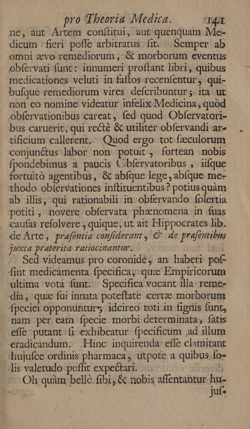 ne, aut Ártem conítitui, aut quenquam Me- dicum fieri poffe arbitratus. fit. | Semper ab omni aevo remediorum ,. & morborum eventus obfervati funt :: innumeri proftant libri, quibus medicationes veluti in faftos recenfentur, qui- bufque remediorum vires defcribuntur ;. ita. ut non eo nomine videatur infelix Medicina, quód obfervationibus careat, fed. quod Obfervatori- bus caruerit, qui recté & utiliter obfervandi ar« tificium callerent.:. Quod ergo tot fzculorum conjun&tus:labor non potuit. fortean - nobis fpondebimus a paucis Cbíervatoribus ,. iifque fortuitó agentibus, & abfque lege ,abique me- thodo obíervationes inftituentibus? potius quàm ab illis, qui rationabili in obfervando folertia potiti , novere obfervata phenomena in :fuas caufas refolvere ; quique, ut ait Hippocrates lib. . deArte, prafentia confiderant , €? de prefentibus jnxta [reterita ratioc:RWantt, : LAS Sed videamus pro coronidé , an haberi pof- fint medicamenta fpecificay; quz Empiricorum ultima vota funt. Specifica vocant illa. reme- dia, qua fui innata poteftate certe morborum fpeciei opponunturs idcireo toti in fignis funt, nam per.eam fpecie morbi determinata fatis effe putant :fi exhibeatur fpecificum ;ad illum eradicandum. Hinc inquirenda. effe clamitant hujufce ordinis pharmaca, utpote a quibus. fo- lis valetudo poflit expectari. |... VEtb * Oh quàm bellé fibi; & DIUNHUERMMO UE me. DA TUUS
