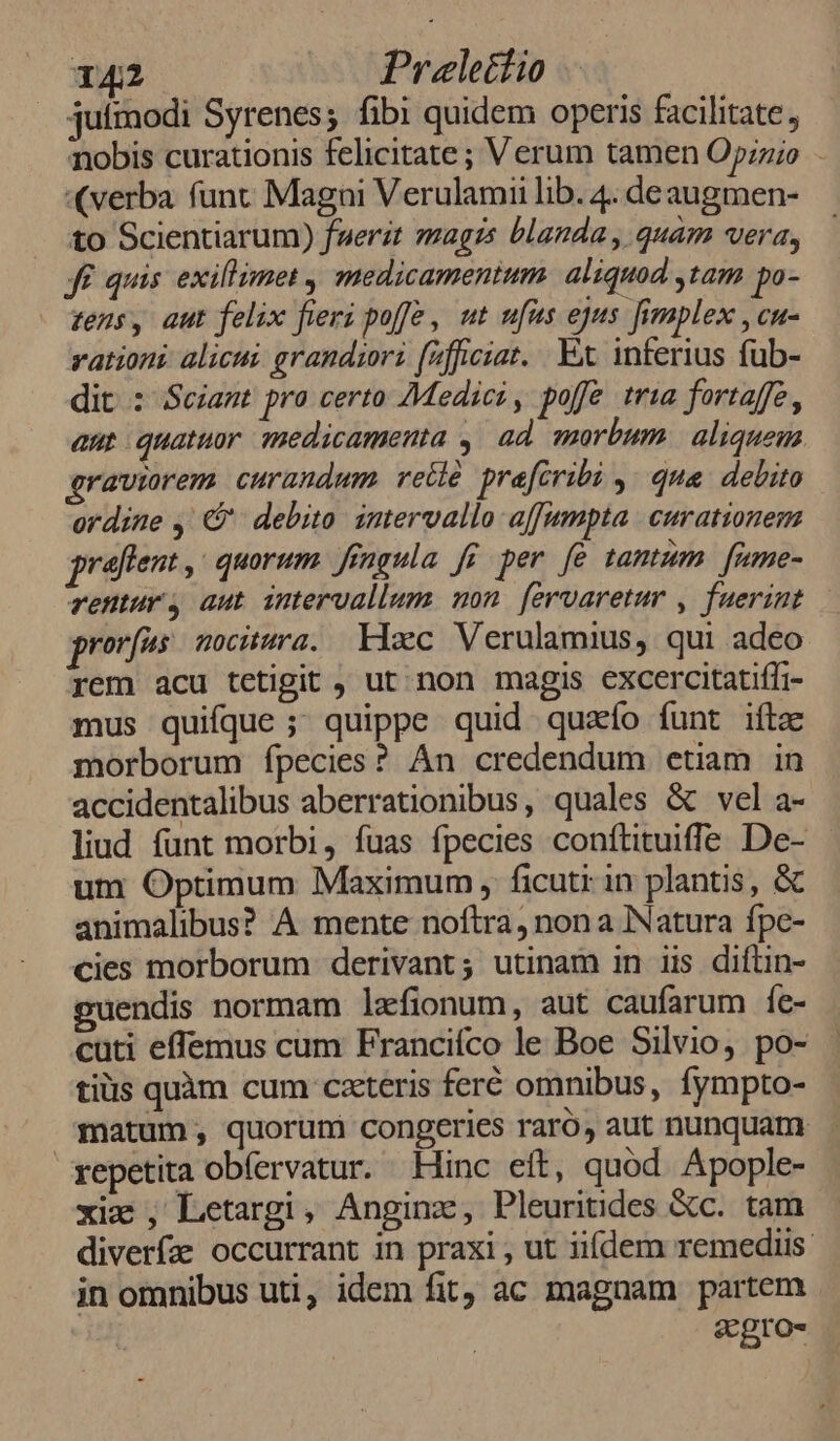 juímodi Syrenes; fibi quidem operis facilitate; nobis curationis felicitate; Verum tamen Opzzio - «verba funt Magni Verulamii lib. 4. deaugmen- to Scientiarum) fuerat magrzs blanda , quam vera, Jf quis exillimet ,| medicamentum. aliquod ,tam po- zens, aut felix fieri poffe , ut ufus ejus fimplex , cu- vationi alicui. grandior fifficiar. Ex inferius füb- dit : Sciant pro certo Medici, poffe tria fortaffe, aut quatuor medicamenta ,| ad morbum. aliquem graviorem curandum vetlé pracribi , qua debito ordine , C debito. intervallo affumpta. curationem graftent ,: quorum. fíngula fi per fe tantum | fume- rentur aut intervallum. mon. fervaretur , fuerint ror[us nocitura. Xlac Verulamius, qui adeo rem acu tetigit , ut. non magis excercitatiffi- mus quifque ; quippe quid quao funt iftze morborum fpecies? Àn credendum etiam in accidentalibus aberrationibus, quales & vel a- liud funt morbi, fuas fpecies conítituiffe De- um Optimum Maximum , ficuti in plantis, & animalibus? A mente noftra, non a Natura fpe- cies morborum derivant; utinam in iis difüin- guendis normam laefionum, aut caufarum íe- cuti effemus cum Francifco le Boe Silvio, po- tiüs quàm cum cxteris feré omnibus, fympto- matum, quorum congeries raró, aut nunquam repetita obfervatur. Hinc eft, quód. Apople- xix , Letargi, Anginz, Pleuritides &c. tam diverfz occurrant in praxi , ut iifdem remediis in omnibus uti, idem fit, ac magnam partem scgro-