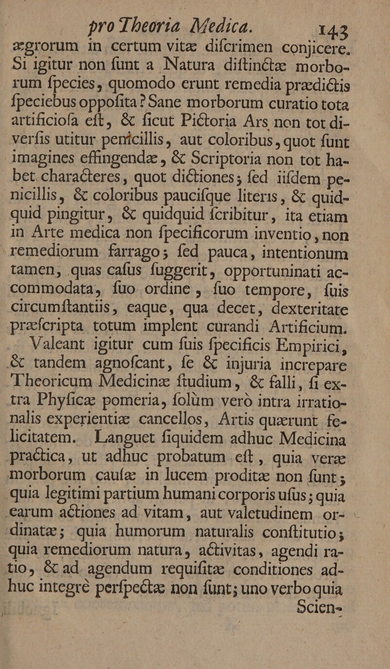 zgrorum in certum vitz difcrimen conjicere. 5i igitur non funt a. Natura diftinctae. morbo- rum fpecies, quomodo erunt remedia praedictis fpeciebus oppofita? Sane morborum curatio tota artificiofa eft, & ficut Pictoria Ars non tor di- verfis utitur penicillis, aut coloribus, quot funt imagines effingendz , & Scriptoria non tot ha- bet. characteres, quot dictiones; fed iifdem pe- nicillis, & coloribus paucifque literis , & quid- quid pingitur, & quidquid fcribitur, ita ctiam in Arte medica non fpecificorum inventio , non remediorum farrago; fed pauca, intentionum tamen, .quas cafus fuggerit, opportuninati ac- commodata, íuo ordine , fuo tempore, íuis circumílantiis, caque, qua decet, dexteritate praícripta totum implent curandi Artificium. Valeant igitur cum fuis fpecificis Empirici, S& tandem agnofcant, fe & injuria increpare Theoricum Medicinz ftudium , & falli, fi ex- tra Phyficae pomeria, folüm veró intra irratio- nalis experientie cancellos, Artis quarunt fe- licitatem..— Languet fiquidem adhuc Medicina practica, ut adhuc probatum eft, quia vera morborum caufa in lucem prodita non funt ; quia legitimi partium humani corporis ufus; quia .earum actiones ad vitam, aut valetudinem or- 'dinatz; quia humorum naturalis conftitutio quia remediorum natura, activitas, agendi ra- tio, & ad. agendum requifitze conditiones ad- huc integre perfpecta: non funt; uno Treo quia | Ciens