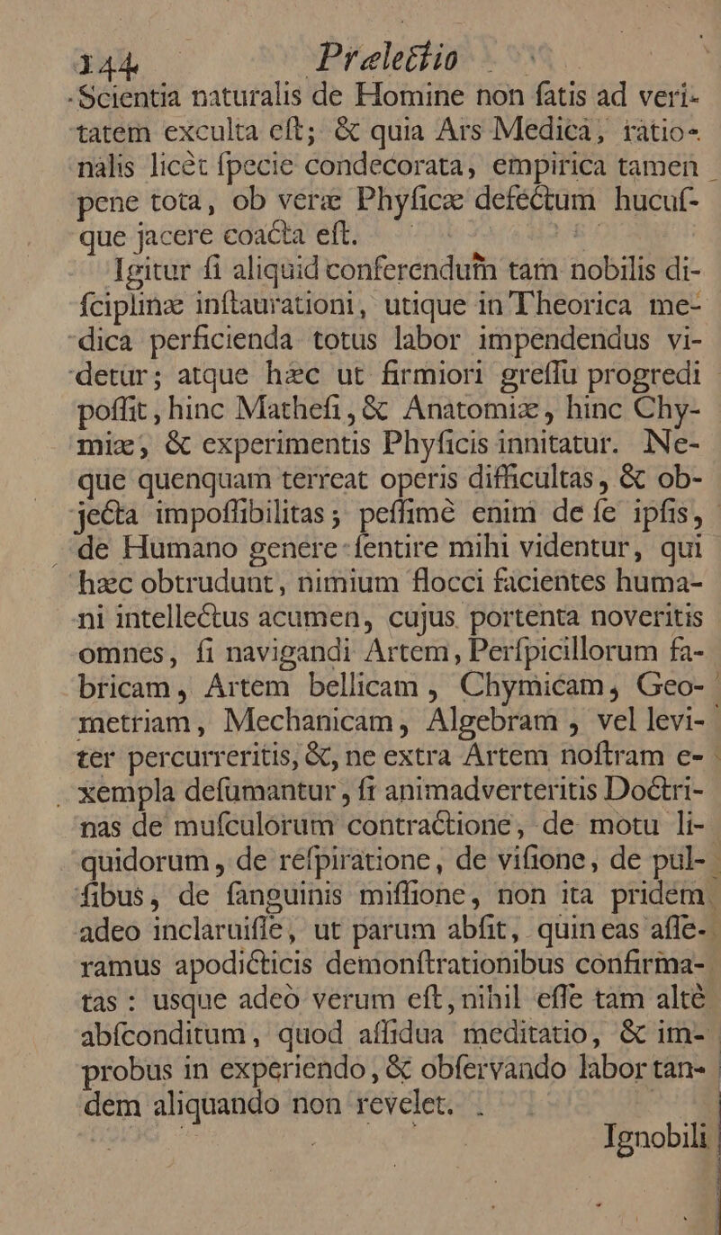 dhb c Praeletiio -Scientia naturalis de Homine non fatis ad veri- tatem exculta eft; & quia Ars Medica, iatio- nàlis licét fpecie condecorata, empirica tamen - pene tota, ob vere Phyfice defectum hucut- que jacere coacta eft. - ^ - sr | Igitur fi aliquid conferendutn tam nobilis di- fÍcipiinze inftaurationi, utique in'Theorica me- dica perficienda. totus labor impendendus vi- detur; atque haec ut firmiori greffu progredi - poffit, hinc Mathefi, & Anatomix , hinc Chy- mix, & experimentis Phyficis innitatur. INe- que quenquam terreat operis difficultas , & ob- jecta impotfibilitas ; peffimé enim de íe ipfis, - .de Humano genere-fentire mihi videntur, qui hzc obtrudunt, nimium flocci facientes huma- ni intelle&tus acumen, cujus. portenta noveritis omnes, fi navigandi Artem, Perfpicillorum fa- bricam , Artem bellicam , Chymicam, Geo-- metriam, Mechanicam, Algebram , vellevi-- ter percurreritis, &, ne extra Artem noftram e- - . xempla defumantur , ft animadverteritis Doctri- nas de mufculorum contractione, de: motu li- quidorum , de réfpiratione, de vifione, de pul- | fibus, de fanguinis miffione, non ita pridem. adeo inclaruifle, ut parum abfit, quin eas affe-. ramus apodicticis demonftrationibus confirma-. tas : usque adeó verum eft, nihil effe tam alté abfconditum , quod affidua meditatio, & im- probus in experiendo , & obfervando labor tan- | dem aliquando non revelet. . | Ignobilt | | N