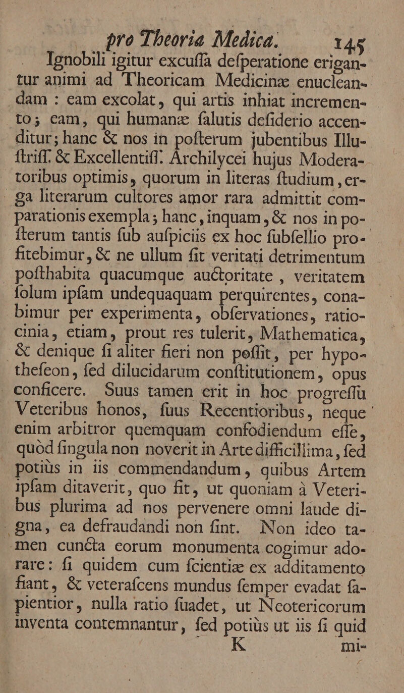 Ignobili igitur excuffa defperatione erigan- tur animi ad 'lheoricam Medicinz. enuclean- dam : eam excolat, qui artis inhiat incremen- to; eam, qui humanz falutis defiderio accen- ditur; hanc &amp; nos in pofterum jubentibus Illu- ftriff. &amp; Excellentiff. Archilycei hujus Modera- toribus optimis, quorum in literas ftudium , er- - ga literarum cultores amor rara admittit com- parationis exempla ; hanc , inquam , &amp; nos in po- iterum tantis fub aufpiciis ex hoc fübfellio pro-- fitebimur, &amp; ne ullum fit veritati detrimentum poíthabita quacumque auctoritate , veritatem folum ipfam undequaquam perquirentes, cona- bimur per experimenta, obfervationes, ratio- cinia, ctiam, prout res tulerit, Mathematica, . &amp; denique fi aliter fieri non peffit, per hypo- thefeon, fed dilucidarum conftitutionem, opus . conficere. Suus tamen erit in hoc progreffü Veteribus honos, fuus Recentioribus, neque ' enim arbitror quemquam confodiendum effe, quod fingula non noverit in Arte difficillima , fed potius in iis commendandum , quibus Artem ipfam ditaverit, quo fit, ut quoniam à Veteri- bus plurima ad nos pervenere omni laude di- - gna, ea defraudandi non fint. Non ideo ta-. 3men cuncta eorum monumenta cogimur ado- rare: fi quidem cum fcientiz ex additamento fiant, &amp; veterafcens mundus femper evadat fa- pientior, nulla ratio fuadet, ut Neotericorum inventa contemnantur, fed potis ut iis fi quid mi-