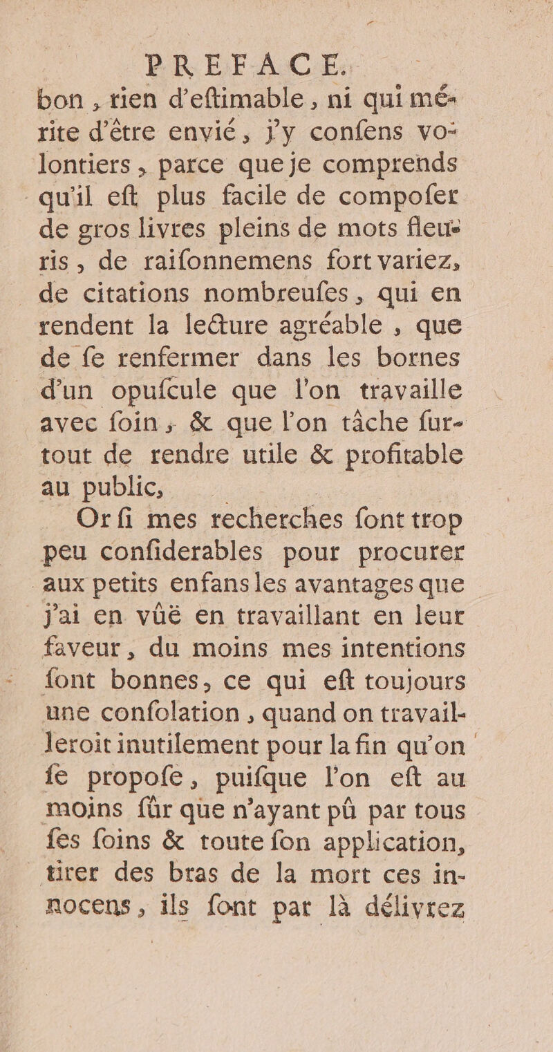 bon , rien d’eftimable , ni qui mé- rite d’être envié, J'y confens vo- lontiers , parce que je comprends qu'il eft plus facile de compofer de gros livres pleins de mots fleu- ris, de raifonnemens fort variez, de citations nombreufes, qui en rendent la leture agréable , que de fe renfermer dans les bornes d'un opufcule que l'on travaille avec foin, &amp; que l’on tâche fur- tout de rendre utile &amp; profitable au public, Orfi mes recherches font trop peu confiderables pour procurer aux petits enfans les avantages que j'ai en vüé en travaillant en leur faveur, du moins mes intentions font bonnes, ce qui eft toujours une confolation , quand on travail- leroit inutilement pour la fin qu'on {e propofe, puifque l’on eft au moins für que n'ayant pû par tous fes foins &amp; toute fon application, rer des bras de la mort ces in- nocens , ils font par là délivrez