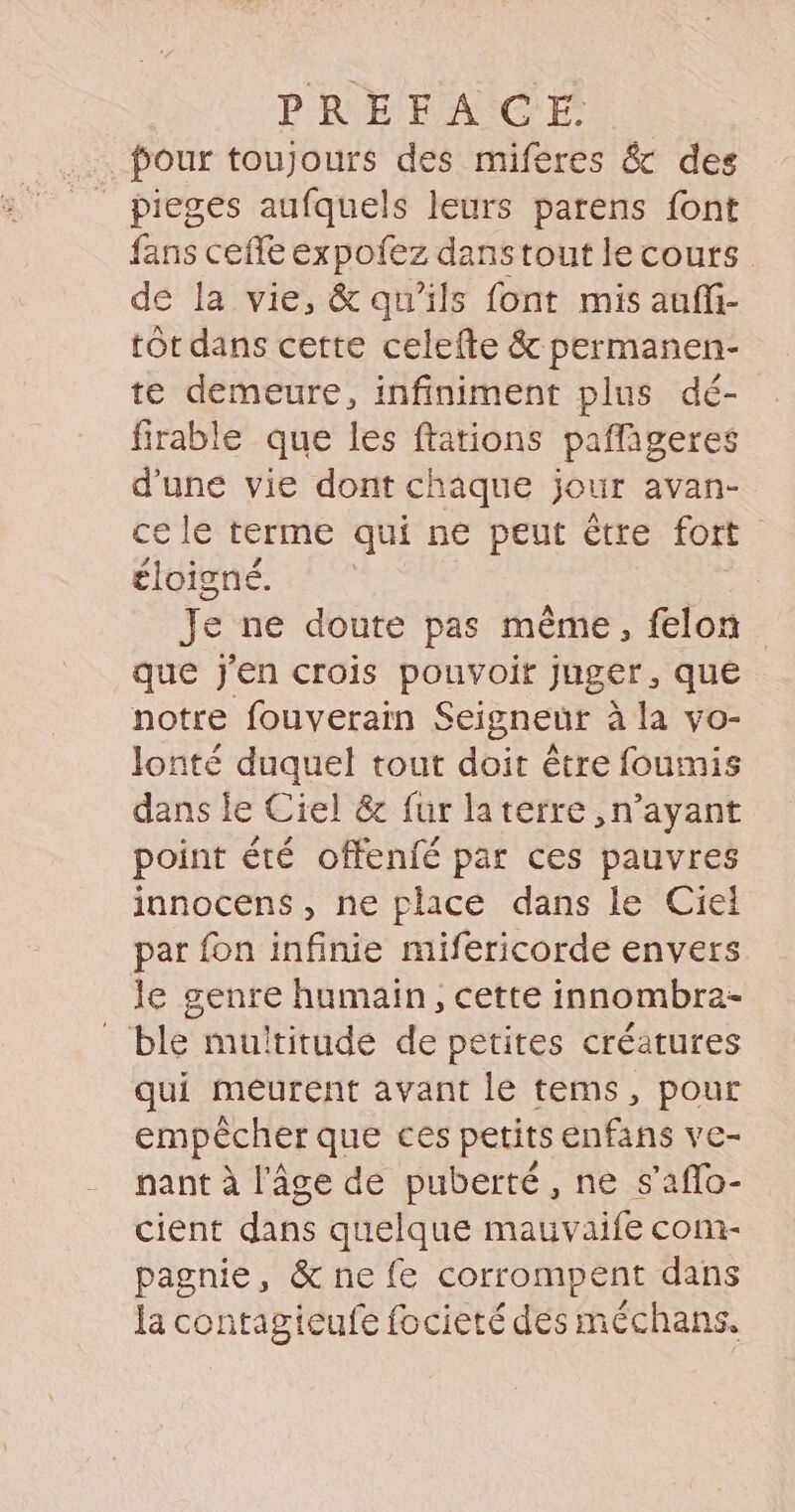 . four toujours des miféres &amp; des _ pieges aufquels leurs parens font fans ceffe expofez dans tout le cours. de la vie, &amp; qu'ils font mis auffi- tôt dans certe celefte &amp; permanen- te demeure, infiniment plus dé- firable que les ftations pafligeres d'une vie dont chaque jour avan- ce le terme qui ne peut être fort éloigné. Je ne doute pas même, felon que j'en crois pouvoir juger, que notre fouverain Seigneur à la vo- lonté duquel tout doit être foumis dans le Ciel &amp; fur laterre ,n’ayant point été offenfé par ces pauvres innocens, ne place dans le Ciel par fon infinie mifericorde envers le genre humain, cette innombra- _ ble multitude de petites créatures qui meurent avant le tems, pour empêcher que ces petits enfans ve- nant à l'âge de puberté, ne s’aflo- cient dans quelque mauvaife com- pagnie, &amp; ne {e corrompent dans la contagieufe focieté des méchans.