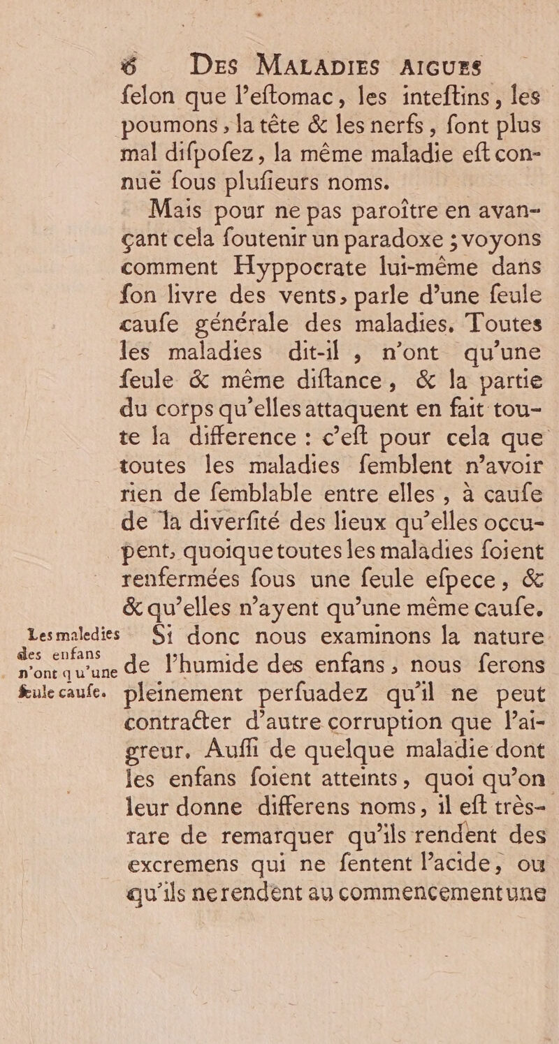 felon que l’eflomac, les inteftins, les poumons , la tête &amp; les nerfs, font plus des enfans - n'ont qu’une fule caufe. nuë fous plufieurs noms. Mais pour ne pas paroître en avan- çant cela foutenir un paradoxe ; voyons comment Hyppocrate lui-même dans fon livre des vents, parle d’une feule caufe générale des maladies, Toutes les maladies dit-il , n’ont qu’une feule &amp; même diftance, &amp; la partie du corps qu’elles attaquent en fait tou- te la difference : c’eft pour cela que toutes les maladies femblent n’avoir rien de femblable entre elles , à caufe de la diverfité des lieux qu’elles occu- pent, quoique toutes les maladies foient renfermées fous une feule efpece, &amp; &amp; qu’elles n’ayent qu’une même caufe, Si donc nous examinons la nature de l’humide des enfans , nous ferons pleinement perfuadez qu'il ne peut contracter d’autre corruption que lai- greur, Auffi de quelque maladie dont les enfans foient atteints, quoi qu’on leur donne differens noms, il eff très- rare de remarquer qu'ils rendent des excremens qui ne fentent lacide, ou qu'ils nerendent ay commencementune