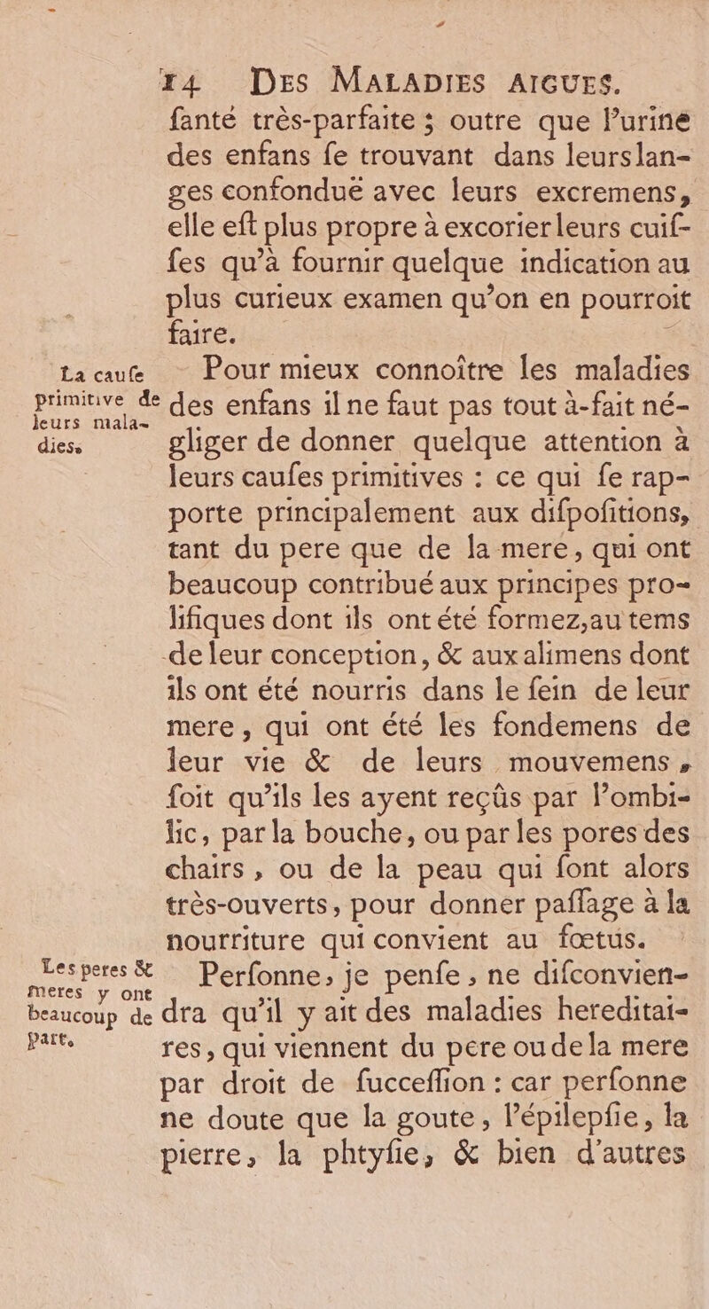 # Z4 DES MALADIES AIGUES. fanté très-parfaite ; outre que Purine des enfans fe trouvant dans leurslan- ges confondue avec leurs excremens, elle eft plus propre à excorierleurs cuif- fes qu’à fournir quelque indication au plus curieux examen qu’on en pourroit faire. La au Pour mieux connoître les maladies priminve &amp;e des enfans il ne faut pas tout à-fait né- dies. gliger de donner quelque attention à : leurs caufes primitives : ce qui fe rap- porte principalement aux difpofitions, tant du pere que de la mere, qui ont beaucoup contribué aux principes pro lifiques dont ils ontété formez,au tems de leur conception, &amp; aux alimens dont ils ont été nourris dans le fein de leur mere , qui ont été les fondemens de leur vie &amp; de leurs mouvemens, foit qu’ils les ayent reçûs par Pombi- lic, par la bouche, ou par les pores des chairs , ou de la peau qui font alors très-ouverts, pour donner pañlage à la nourriture quiconvient au fœtus. Na # Perfonne; je penfe , ne difconvien- beaucoup de dta qu #1 y ait des maladies hereditai- pis res, qui viennent du pere oudela mere par droit de fucceflion : car perfonne ne doute que la goute, lépilepfie, la pierre, la phtyfie, &amp; bien d'autres