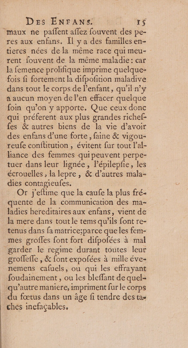 maux ne paflent affez fouvent des pe- res aux enfans. Îl y a des famillesen- tieres nées de la même race qui meu- - rent fouvent de la même maladie: car la femence prolifique imprime quelque- fois fi fortement la difpofition maladive dans tout le corps de l’enfant, qu’il n’y a aucun moyen de l’en effacer quelque foin qu’on y apporte, Que ceux donc qui préferent aux plus grandes richef- fes &amp; autres biens de la vie d’avoir des enfans d’une forte , faine &amp; vigou- reufe conftitution , évitent fur tout l’al- lance des femmes quipeuvent perpe- tuer dans leur lignée, Pépilepfie, les écrouelles ; la lepre, &amp; d’autres mala- dies contagieufes. Or j'eftime que la caufe la plus fré- quente de la communication des ma- ladies hereditaires aux enfans, vient de la mere dans tout le tems qu’ils font re- tenus dans fa matrice;parce que les fem- mes grofles font fort difpofées à mal garder le regime durant toutes leur grofleffe , &amp; font expofées à mille éve- nemens cafuels, ou qui les effrayant foudainement , ou les bleffant de quel- _ qu'autre maniere, impriment fur le corps | du fœtus dans un âge fi tendre des tas chés inefaçables,