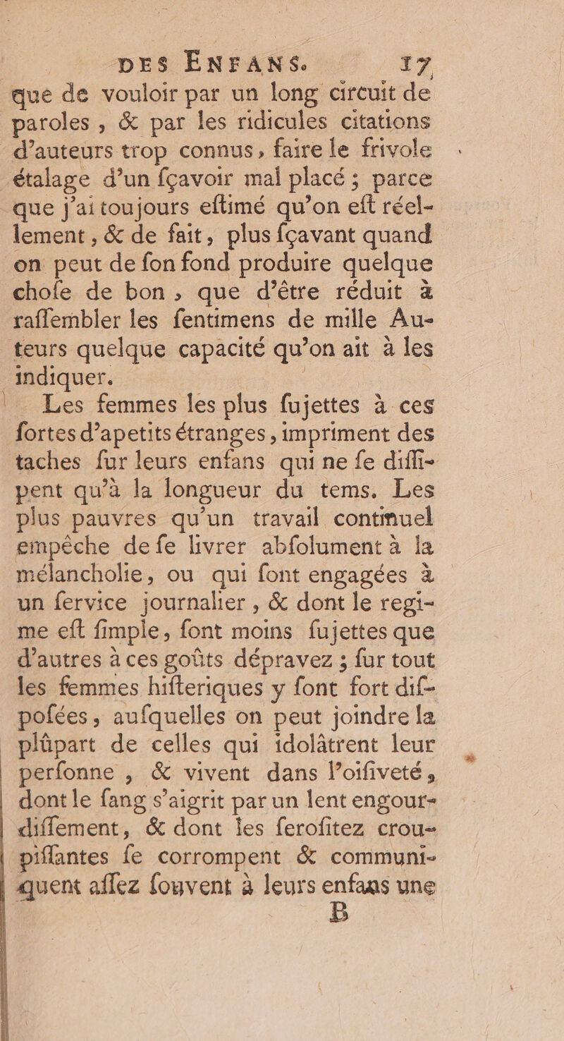 que de vouloir par un long cireuit de paroles , &amp; par les ridicules citations d’auteurs trop connus, faire le frivole _étalage d’un fçavoir mal placé ; parce que j'aitoujours eftimé qu’on eft réel- lement , &amp; de fait, plus fçavant quand on peut de fon fond produire quelque chofe de bon, que d’être réduit à raflembler les fentimens de mille Au- teurs quelque capacité qu’on ait à les indiquer. | Les femmes les plus fujettes à ces fortes d’apetits étranges , impriment des taches fur leurs enfans qui ne fe difi- pent qu’à la longueur du tems. Les plus pauvres qu’un travail contmuel empêche defe livrer abfolument à la mélancholie, ou qui font engagées à un fervice journalier , &amp; dont le regi- me eft fimple, font moins fujettes que d’autres à ces goûts dépravez ; fur tout les femmes hifteriques y font fort dif- pofées, aufquelles on peut joindre la plüpart de celles qui idolâtrent leur perfonne , &amp; vivent dans loifiveté, dont le fang s’aigrit par un lent engour- diflement, &amp; dont Îes ferofitez crou- piflantes fe corrompent &amp; communi- quent aflez {ouvent à leurs enfans une