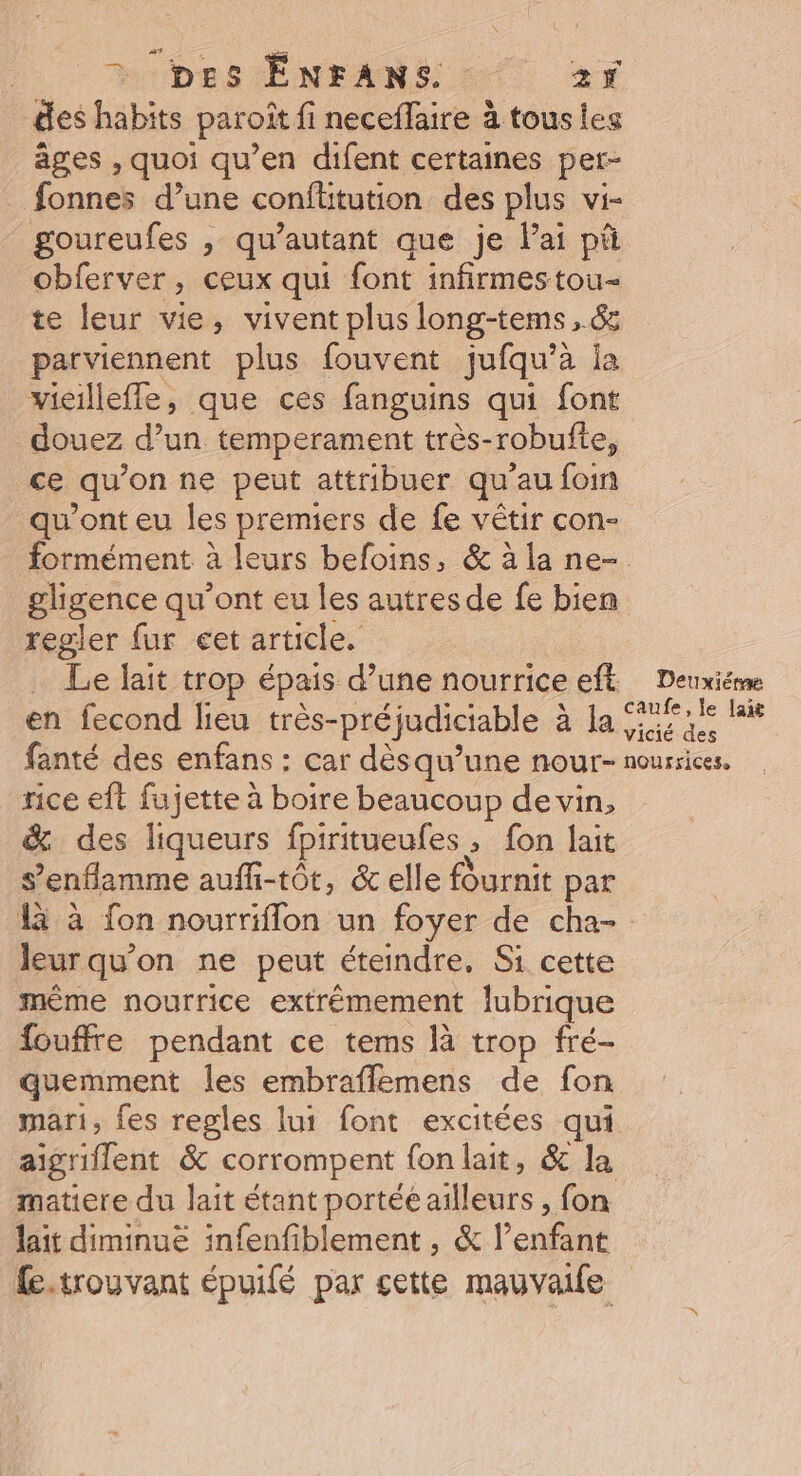 AUDE TÉENFANS ET, 26 des habits paroît fi neceffaire à tous les ages , quoi qu’en difent certaines per- _ fonnes d’une conflitution des plus vi- goureufes , qu’autant que je Pai pà obferver > CEUX qui font infirmestou- te leur vie, vivent plus long-tems, &amp; parviennent plus fouvent jufqu’à la _vicilleffe, que ces fanguins qui font douez d’un temperament très-robufte, ce qu’on ne peut attribuer qu’au foin qu'ont eu les premiers de fe vêtir con- gligence qu'ont eu les autres de fe bien regler fur cet article. . Le lait trop épais d’une nourrice eft en fecond lieu très- préjudiciable à à la fanté des enfans : car dèsqu’une nour- rice eft fujette à boire beaucoup de vin, &amp; des liqueurs fpiritueufes, ; fon lait s’enflamme aufh-tôt, &amp; elle fournit par Deuxième caufe, le lait vicié des nourricese leur qu’on ne peut éteindre, Si cette même nourrice extrémement lubrique {ouffre pendant ce tems là trop fré- quemment les embraffemens de fon mari, fes regles lui font excitées qui matiere du lait étant portée ailleurs , fon lait diminue infenfiblement , &amp; l'onfine