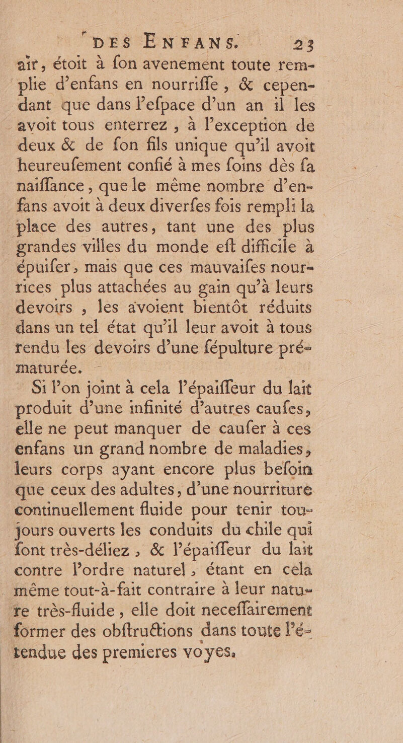 DES ENFANS : 2»: air, étoit à fon avenement toute rem- plie d’enfans en nourriffe , &amp; cepen- dant que dans Pefpace d’un an il les avoit tous enterrez , à l'exception de deux &amp; de fon fils unique qu'il avoit heureufement confié à mes foins dès fa naiflance , que le même nombre d’en- fans avoit à deux diverfes fois rempli la place des autres, tant une des plus grandes villes du monde eft difficile à épuifer, mais que ces mauvaifes nour= rices plus attachées au gain qu à leurs devoirs , les avoient bientôt réduits dans un tel état qu’il leur avoit à tous rendu les devoirs d’une fépulture pré- maturée. Si lon joint à cela l’épaifleur du lait produit d’une infinité d’autres caufes, elle ne peut manquer de caufer à ces enfans un grand nombre de maladies, leurs corps ayant encore plus befoin que ceux des adultes, d’une nourriture continuellement fluide pour tenir tou- jours ouverts les conduits du chile qui font très-déliez ; &amp; l’épaiffeur du lait contre l’ordre naturel, étant en cela même tout-à-fait contraire à leur natu- re très-fluide , elle doit neceffairement former des obftruétions dans toute l’é- tendue des premieres vo yes.