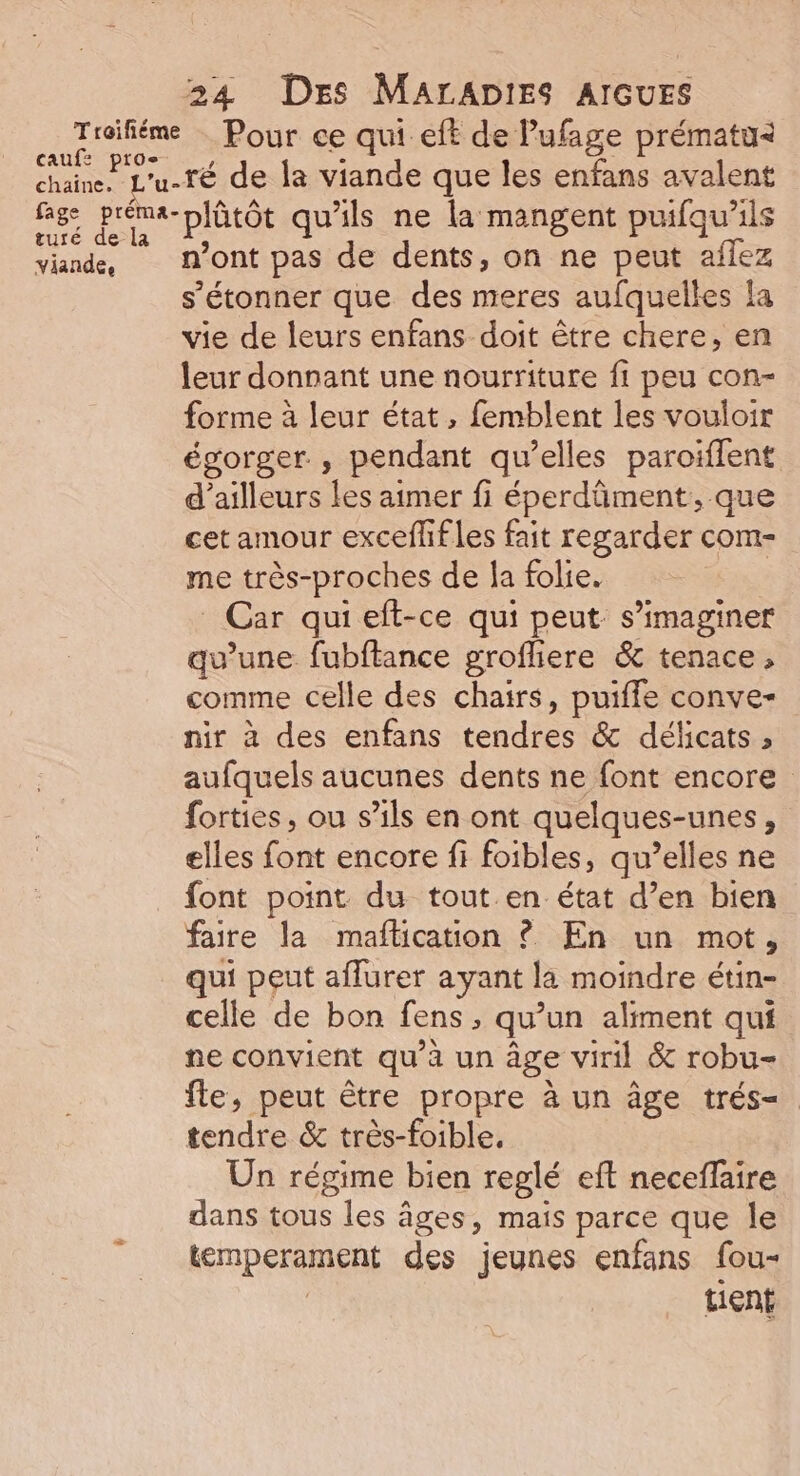 cauf: es chaine. fage au turé de la viande, 24 DES MALADIES AIGUES Pour ce qui eft de Pufage prématu= ré de la viande que les enfans avalent plütôt qu'ils ne la mangent puifqu'ils n’ont pas de dents, on ne peut aflez s'étonner que des meres aufquelles la vie de leurs enfans doit être chere, en leur donnant une nourriture fi peu con- forme à leur état, femblent les vouloir égorger , pendant qu’elles paroïffent d’ailleurs les aimer fi éperdüment, que cet amour exceflifles fait regarder com- me très-proches de Îa folie. Car quieft-ce qui peut s’imaginer qu’une fubftance grofliere & tenace, comme celle des chairs, puiffe conve- nir à des enfans tendres & délicats ; aufquels aucunes dents ne font encore forties, ou s’ils en ont quelques-unes, elles font encore fi foibles, qu’elles ne font point du tout en état d’en bien faire la maflication ? En un mot, qui peut aflurer ayant la moindre étin- celle de bon fens > qu'un aliment qui ne convient qu’à un âge viril & robu- fle, peut être propre à un âge trés- tendre & très-foible, Un régime bien reglé eft neceflaire dans tous les âges, mais parce que le temperament des jeunes enfans fou- tient