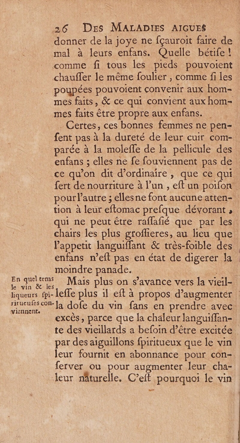 mal à leurs enfans. Quelle bétife ! mes faits, & ce qui convient aux hom- mes faits être propre aux enfans. Certes, ces bonnes femmes ne pen- fent pas à la dureté de leur cuir com- parée à fa molefle de la pellicule des pour l’autre ; ellesne font aucune atten- tion à leur eftomac prefque dévorant , qui ne peut être raflafié que par les enfans n’eft pas en état de digerer la moindre panade. Viennente excès, parce que la chaleur languiflan- par des aiguillons fpiritueux que le vin leur fournit en abonnance pour con- ferver ou pour augmenter leur cha- leur nâturelle. C’eit pourquoi le vin ass