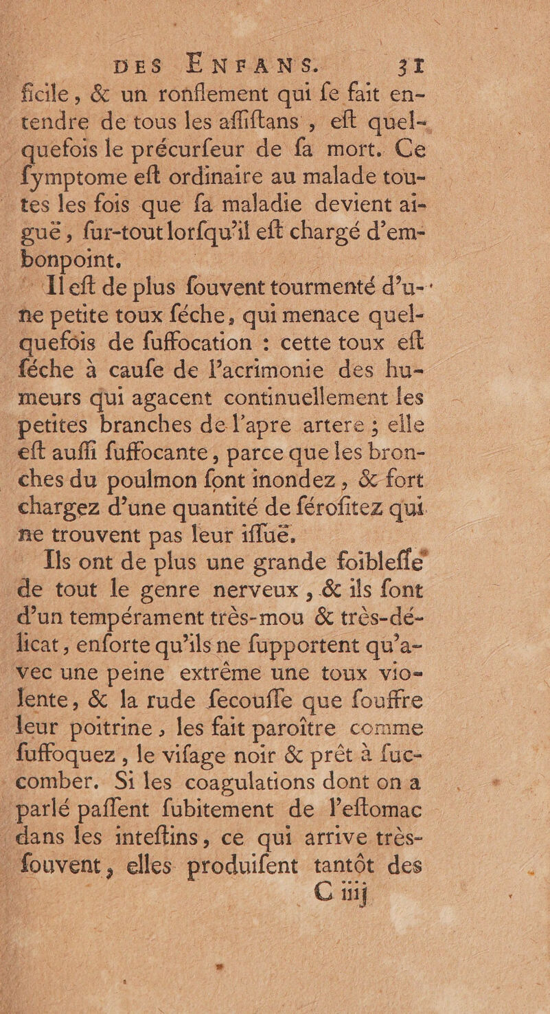 Fu DES ÉENFANS. ‘it _fidle, &amp; un ronflement qui fe fait en- | fendie de tous les affiftans , eft quel- . quefois le précurfeur de fa mort. Ce fymptome eft ordinaire au malade tou- tes les fois que fa maladie devient ai- guë , fur-tout lorfqu'il eft ae d’em- : Denpornt: | Ileft de plus fouvent tourmenté d’u- he petite toux féche, qui menace quel- _quefôis de fuffocation : cette toux eft féche à caufe de l’acrimonie des hu- meurs qui agacent continuellement les petites branches de l’apre artere ; elle eft auffi fuffocante, parce que les bron- _ ches du poulmon font inondez , &amp; fort chargez d’une quantité de férofitez qui ne trouvent pas leur iflue. Ils ont de plus une grande foibleffe” de tout le genre nerveux , &amp; ils font d’un tempérament très-mou &amp; très-dé- licat , enforte qu'ils ne fupportent qu’a- vec une peine extrême une toux vio= Jente, &amp; la rude fecoufle que fouffre leur poitrine , les fait paroître comme fuffoquez , le vifage noir &amp; prèt à fuc- comber. Si les coagulations dont on a . parlé pañlent fubitement de leftomac dans les inteflins, ce qui arrive très- _ fouvent, elles produifent tantôt des Cu