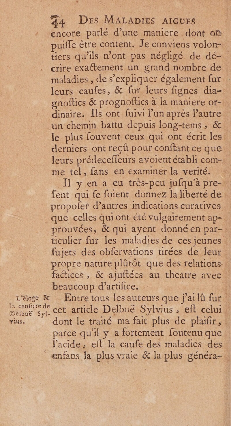 encore parlé d’une maniere dont o® puifle être content. Je conviens volon- tiers qu'ils n'ont pas négligé de dé- crire exattement un grand nombre de maladies , de s'expliquer également fur leurs caufes, &amp; fur leurs fignes dia- gnoftics &amp; prognoflics à la maniere or- . dinaire. [ls ont fuivi l’un après l’autre un chemin battu depuis long-tems, &amp; le plus fouvent ceux qui ont écrit les. derniers ont reçü pour conftant ce que leurs prédeceffleurs avoientétabli com- me tel, fans en examiner la verité. = Il y en a eu très-peu jufqu'à pre- fent qui fe foient donnez la liberté de propofer d’autres indications curatives que celles qui ont été vulgairement ap- prouvées, &amp; qui ayent donné en par-: ticulier fur les maladies de ces jeunes fujets des obfervations tirées de leur propre nature plûtôt que des relations. faétices , &amp; ajuftées au theatre avec ! beaucoup d’artifice. Fe _ L'éoge &amp; Entre tous les auteurs que j’ailù fur: een cet article Delboë Sylvius , eft celui vius. dont le traité ma fait plus de plaifir, : parce qu'il y a fortement foutenu que Jacide, eff la caufe des maladies des . ænfans Ja plus vraie &amp; la plus généra-.