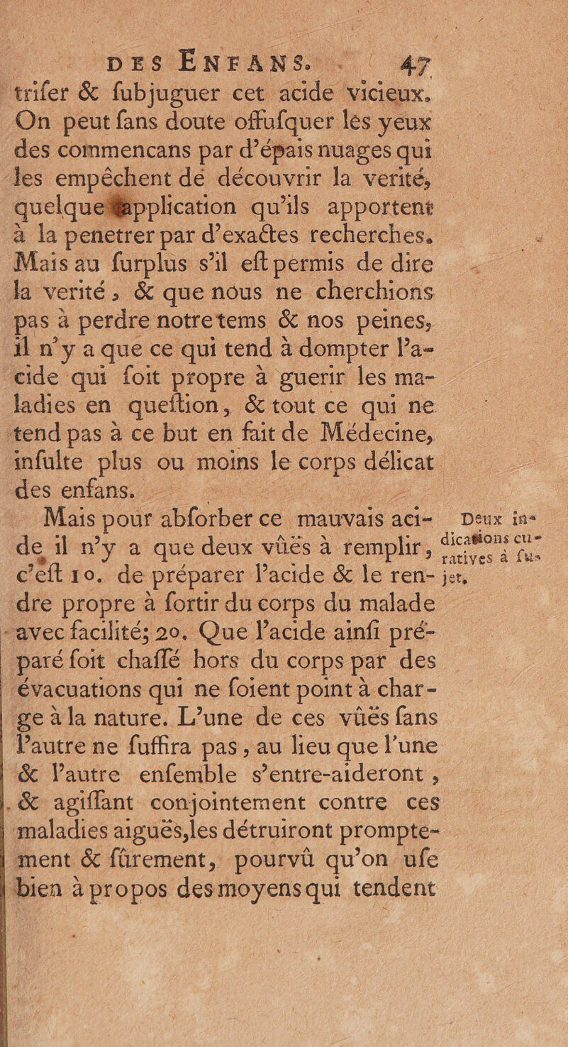 trifer &amp; fubjuguer cet acide vicieux. On peut fans doute offufquer les yeux des commencans par d’épais nuages qui ‘les empêchent dé découvrir la verité, quelqueflpplication qu'ils apportent à la penetrer par d’exactes recherches. Mais au furplus s’il eft permis de dire la verité, &amp; que nous ne cherchions pas à perdre notretems &amp; nos peines, il n'y a que ce qui tend 2 à dompter Pa- cide qui foit propre à guerir les ma- ladies en queftion, &amp; tout ce qui ne tend pas à ce but en fait de Médecine, infulte plus ou moins le corps délicat des enfans. | Mais pour be ce MAUVAIS aCI- Deux in de 1l »y a que deux vûës à remplir, ie pou c’eft 10. de préparer l'acide &amp; le ren- je, dre propre à fortir du corps du malade “avec facilité; 20. Que Pacide ainfi pré- paré foit chaffé hors du corps par des évacuations qui ne foient point à char - ge à la nature. L’une de ces vüés fans Vautre ne fuffira pas , au lieu que l’une &amp; lPautre enfemble s’entre-aideront , .&amp; agiflant conjointement contre ces maladies aiguës,les détruiront prompte- ment &amp; fürement, pourvü qu’on ufe bien à propos des di Su qui tendent