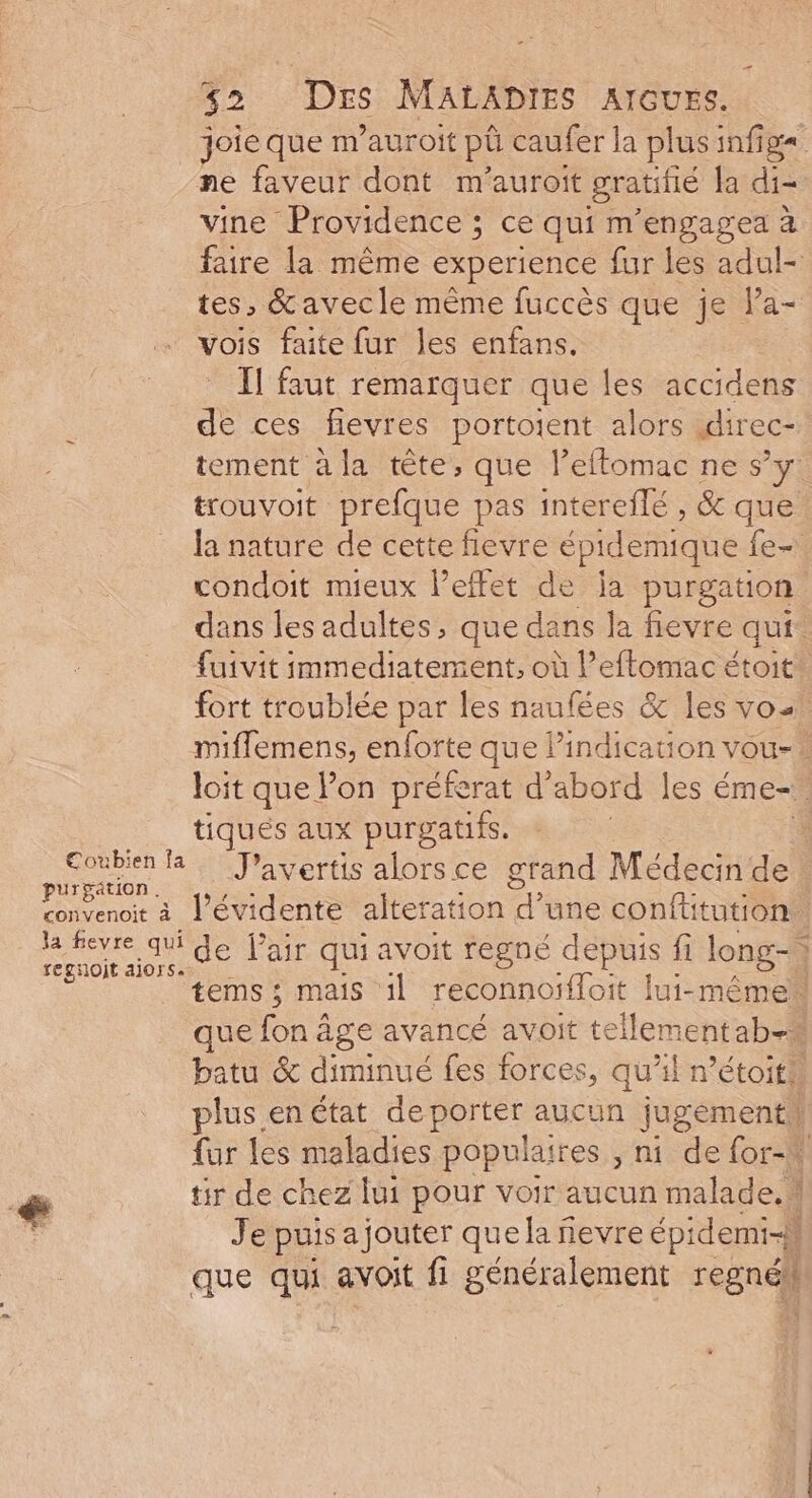 joie que m’auroit pû caufer la plusinfig= ne faveur dont m'auroit gratifié la di- vine Providence ; ce qui m’engagea à faire la même experience fur les adul- tes, &amp;avecle même fuccès que je Pa- vois faite fur les enfans. II faut remarquer que les accidens de ces fevres portoient alors idirec- tement à la tête, que l’eftomac ne s’y trouvoit prefque pas intereflé , &amp; que la nature de cette fievre épidemique fe condoit mieux l'effet de ja purgation dans les adultes, que dans la fievre qui. fuivit immediatement, où Peflomac étoit® fort troublée par les naufées &amp; les vo. miffemens, enforte que lindication vou- > loit que lon préferat d’abord les éme-. tiques aux purgatifs. al la. J’avertis alorsce grand Médecin de convenoit à l’évidente alteration 4 une confüitution. la fevre qui Je Pair qui avoit regné depuis fi long-\ regnoit alors. | ee jee t SSL tems ; mais 1] reconnoifloit lui-même que fon âge avancé avoit tellementab=# batu &amp; diminué fes forces, qu’il r’étoith plus en état deporter aucun jugémenti fur les maladies populaires ; ni. de for-M &amp; tir de chez lui pour voir aucun malade. \ ss Je puis ajouter que la ñevre épidemi-} que qui avoit fi généralement régné}