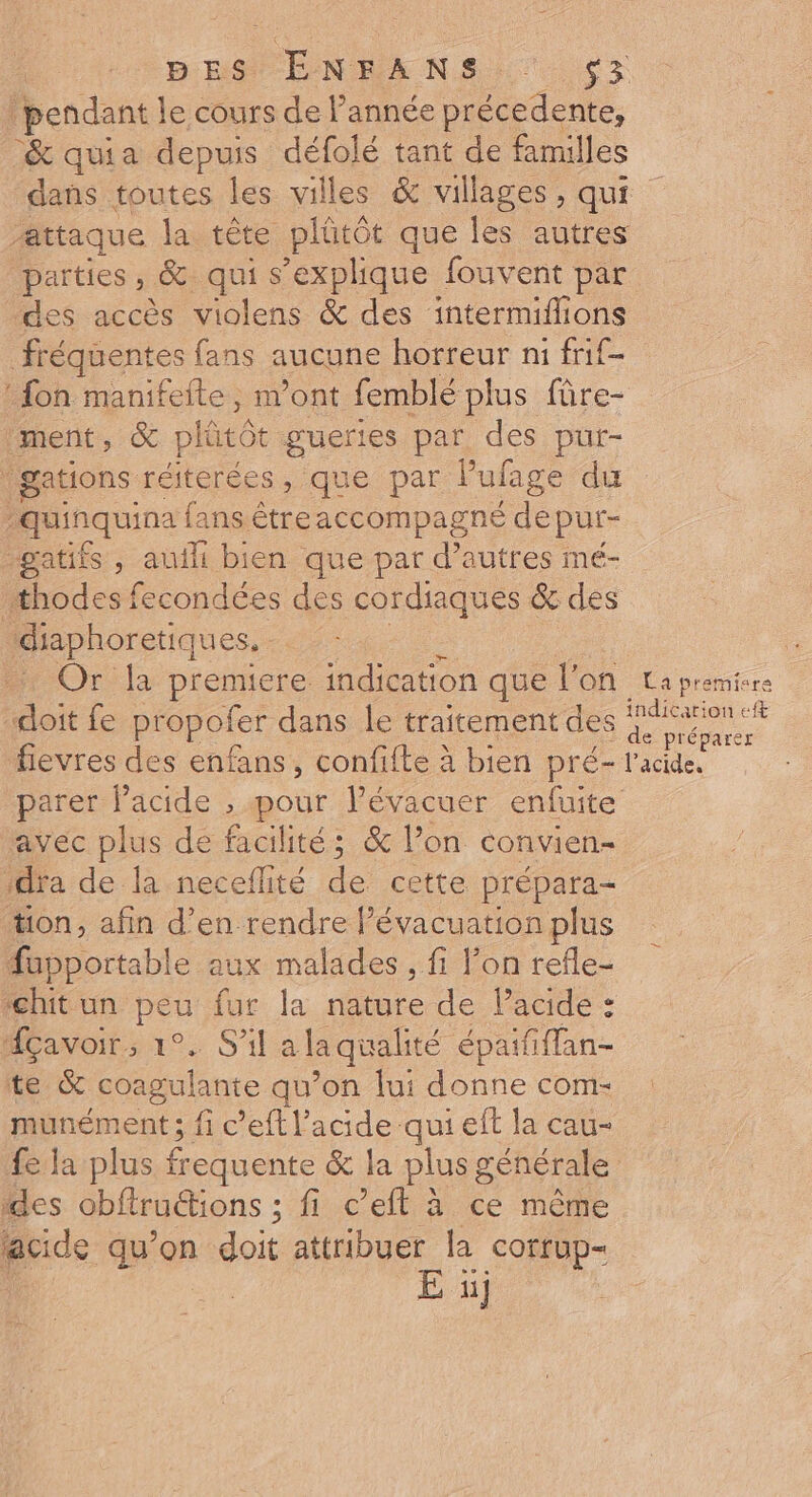 DES ENRANS,. ç3 pendant le cours de l’année précedente, &amp; quia depuis défolé tant de familles dans toutes les villes &amp; villages, qui attaque la tête plütôt que les autres parties, &amp; qui s'explique fouvent par des accès violens &amp; des intermiflions fréquentes fans aucune horreur ni frif- fon manifefte, n’ont femblé plus fûre- ment, &amp; plütô: guertes par des pur- gations réiterées, que par Pufage du ; quinquina fans être accompagné de pur- -gatifs , auth bien que par d’autres mé- thodes fecondées des cordiaques &amp; des diaphoretiques.. + Or la premiere indication que l'on La premiere doit fe propofer dans le traitement des on fievres des enfans, confifte à bien pré- l'acide. parer lPacide , pour lévacuer enfuite avec plus de facilité; &amp; l’on convien- Da de lrnecelite de cette prépara- ton, afin d’en rendre l'évacuation plus füapportable aux malades , fi l’on refle- ‘chit un peu fur la nature de Pacide : MAÇavoir.; 1°. S'il a laqualité épaififfan- te &amp; coagulante qu’on lui donne com- munément ; fi c’eft l'acide qui eff la cau- fe la plus frequente &amp; la plus générale des obftrudtions ; fi c’eft à ce même acide qu’on doit attribuer la corrup- E 1]