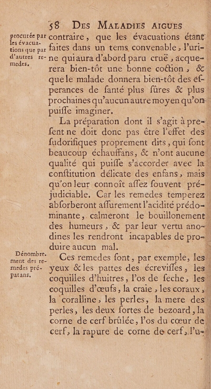ROUE par contraire, que les évacuations étant: ions que par faites dans un tems convenable, luri- que pa | d’autres re- ne quiaura d’abord paru cruë , acque-. medes, ; À se | rera bien-tôt une bonne coton, &amp; quele malade donnera bien-tôt des éf- perances de fanté plus füres &amp; plus! prochaines qu’aucunautre moyen qu’on puifle : imaginer. | La préparation dont il s'agit à pre=. fent ne doit donc pas être l'effet des. fudorifiques proprement dits, qui font, beaucoup échauffans, &amp; n’ont aucune qualité qui puiffe s’accorder avec la conftitution délicate des enfans, mais: qu'on leur connoît aflez fouvent pré- judictable, Car les remedes temperez\ abforberont affurement l’acidité prédo=« minante,. calmeront le bouillonement… des humeurs, &amp; par leur vertu ano- dines les rendront Drop de pro= duire aucun mal. À Lperombre Ces remedes font, par exemple, les! medes pré. yeux &amp;les pattes des écrevifles, lesk Pa coquilles d’huitres, los de feche, lesw coquilles d'œufs, la craie , les coraux, la coralline, les perles, la mere des. perles, les deux fortes de bezoard lan corne de cerf brülée, los du cœur “de cerf, la rapure de corne de cerf, lus