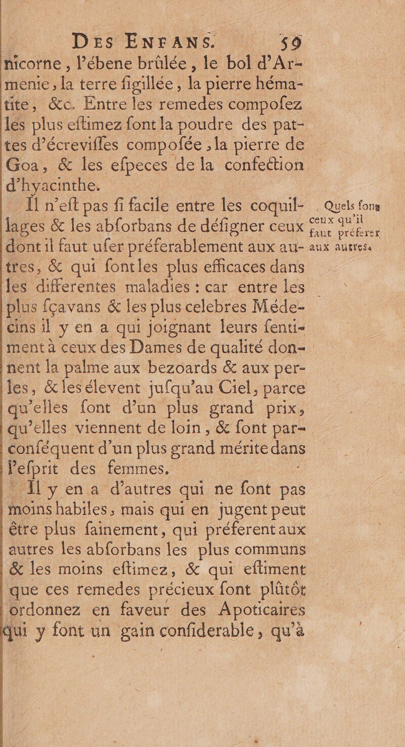nicorne , l’ébene brûlée , le bol d’Ar- mente, la terre figillée , la pierre héma- tite, &amp;c. Entre les remedes compofez Les plus eflimez font la poudre des pat- tes d’écrevifles compofée , la pierre de IGoa, &amp; les efpeces de la confection d’hyacinthe. : ï neft pas fi facile entre les coquil- , Quels fons ages &amp; les abforbans de défigner ceux 7 sa” dont il faut ufer préferablement aux au- aux autres. tres, &amp; qui fontles plus efficaces dans | es décredres maladies : car entreles plus fçavans &amp; les plus celebres Méde- Gins il ÿ en a qui joignant leurs fenui- |ment à ceux des Dames de qualité don- nent la palme aux bezoards &amp; aux per- Iles, &amp;lesélevent jufqu’au Ciel, parce u'elles font d’un plus grand prix, qu’elles viennent de loin , &amp; font par- | conféquent d’un plus grand mérite dans | Ï ’elprit des femmes. l* I yena d'autres qui ne font pas moins habiles, mais qui en jugent peut être plus fainement, qui préferentaux | autres les abforbans les plus communs | &amp; les moins eftimez, &amp; qui eftiment que ces remedes précieux font plütôt | ordonnez en faveur des Apoticaires qui y font un gain confiderable > qu'à