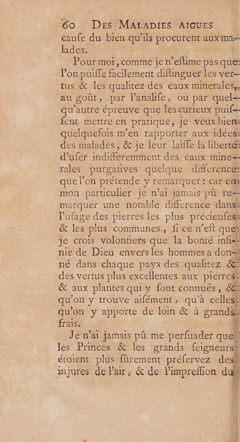 caufe du bien à ils Ro aux ma Jades. Pourmoi,comme jen ’eflime pas que: Von puifle lee di funguer les vet- tus &amp; les qualitez des eaux minerales,, au goût , par l’analife, ou par quel-- qu autre épreuve que les curieux pui fent mettre en pratique, je veuxbiem quelquefois m'en rapporter aux idées des malades, &amp; je leur laifle la liberté d’ufer indifferemment des eaux mine= rales purgatives quelque difference: que l’on prétende y remarquer: car ent mon particulier je n’ai jamais pû re marquer une notable difference dans: l'ufage des pierres les plus précieufess &amp; les plus communes, fi ce n’eft que: je crois volontiers que la bonté infi=: nie de Dieu enversles hommes a don-! né dans chaque pays des qualitez &amp;: des vertus plus excellentes aux pierres. &amp; aux plantes qui ï font connuës , &amp;i qu on y trouve aifément ; qu à celles! qu'on y apporte de loin &amp; à grands) frais. À Je n'ai jamais pû me perfuader que! ; les Princes &amp; les grands feigneurss étoient plus fûrement préfervez des. injures de lair, &amp; de l’impreflion du