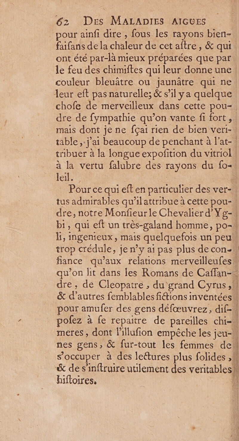 pour ainfi dire , fous les rayons bien- faifans de la chaleur de cet aftre , &amp; qui ont été par-là mieux préparées que par le feu des chimiftes qui leur donne une couleur bleuâtre ou jaunâtre qui ne leur eft pas naturelle; &amp; s’il ya quelque chofe de merveilleux dans cette pou- dre de fympathie qu’on vante fi fort, mais dont je ne {çai rien de bien veri- table ,-j’ai beaucoup de penchant à l’at-. tribuer à la longue expofition du vitriol à la vertu falubre des rayons du fo. Jeter : | ; Pour ce qui eft en particulier des ver- tus admirables qu'ilattribue à cette pou- dre, notre Monfieurle Chevalier d'Yg-, bi, qui eft un très-galand homme, po- li, ingenieux, mais quelquefois un peu. trop crédule, je n’y ai pas plus decon-… fiance qu'aux relations merveilleufes qu’on lit dans les Romans de Caflan-. dre, de Cleopatre , du grand Cyrus, &amp; d’autres femblables fictions inventées” pour amufer des gens défœuvrez, dif-« pofez à fe repaitre de pareilles chi- meres , dont lillufion empêche les jeu-w nes gens, &amp; fur-tout les femmes de s'occuper à des le&amp;ures plus folides ,M &amp; de s’inftruire utilement des veritablesh biftoires. à