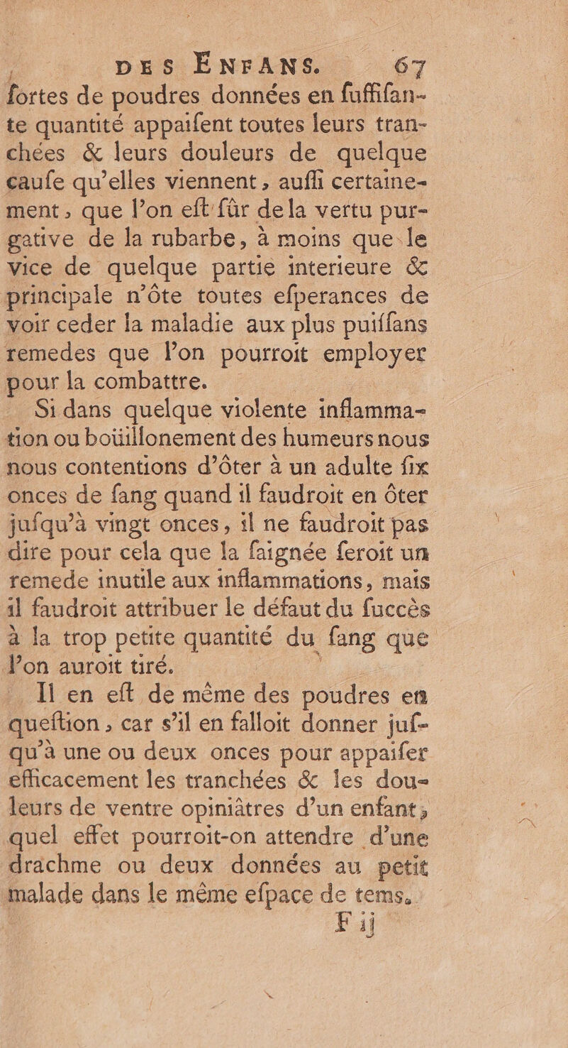 fortes de poudres données en fuffifan- te quantité appaifent toutes leurs tran- chées &amp; leurs douleurs de quelque caufe qu’elles viennent , auf certaine- ment, que l’on eft für dela vertu pur- gative de la rubarbe, à moins que le vice de quelque partie interieure &amp; principale n’ôte toutes efperances de voir ceder la maladie aux plus puiffans remedes que lon pourroit employer pour la combattre. Si dans quelque violente inflamma- tion ou boüillonement des humeursnous nous contentions d’Oter à un adulte fix onces de fang quand il faudroit en ôter jufqu’à vingt onces, il ne faudroit pas dire pour cela que la faignée feroit un remede inutile aux inflammations, mais 11 faudroit attribuer le défaut du fuccès à la trop petite quantité du fang que Pon auroit tiré. : Ii en eft de même des poudres en queftion , car sil en falloit donner juf- qu’à une ou deux onces pour appaifer efhcacement les tranchées &amp; les dou- leurs de ventre opiniâtres d’un enfant, quel effet pourroit-on attendre d’une drachme ou deux données au petit malade dans le même efpace de tems, Fij