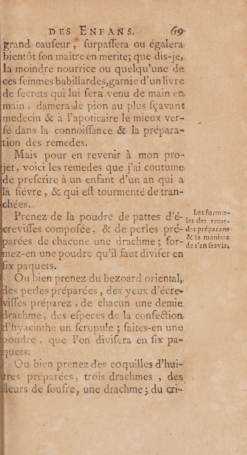 grand. caufeur ; Réhee ou de bientôt {on maîtr een merite; que dis-je, la moindre nourrice ou quelqu? une de ces femmes babillardes,garnie d'unlivre de fécrets qui lui {era venu de main en main, damerade pion au plus fçavant medecin &amp; à l’apoticaire le mieux ver- fé dans la connoïffance &amp; la prépara- tion des-remedes. . Mais pour en revenir à mon pro- jet, voici les remedes que j'ai coutume: de re: à un enfant d’un an qui à: la fiévre, &amp; qui eft tourmenté de tran- hées.. 2. + Prenez de la dre . Babes d’é-} barées de chacune une drachme; for- mez-en-une poudre qu'il faut divifer en He pequers | Ou bien prenez-du bezoard oriental, des perles préparées, des yeux d’écre. ifles préparez , de chacun une demie drachme, des efpeces de la confe&amp;tion Phyacinthe un fcrup ule ; faites-en une poudre que lon dir Aicra en fix pes quets. leurs de foufre, une drachme ; du eri- és formir=. les des remes.