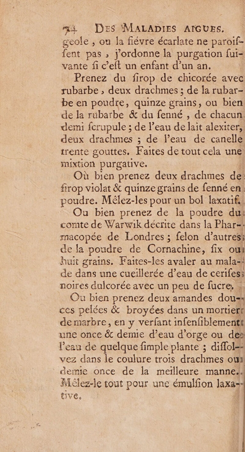 geole , ou la fiévre écarlate ne paroif- fent pas ; j'ordonne la purgation fui- vante fi c’eft un enfant d’un an. Prenez du firop de chicorée avec rubarbe ; deux drachmes ; de la rubar- be en poudre, quinze grains, ou bien de la rübarbe &amp; du fenné , de chacun. demi fcrupule ; de l’eau de lait alexiter, deux drachmes ; de l’eau de canelle trente gouttes. Faites de tout cela une mixtion purgative. Où bien prenez deux drachmes de firop violat &amp; quinze grains de fenné en. poudre. Mêlez-les pour un bol laxatif. Ou bien prenez de la poudre du: comte de Warwik décrite dans la Phar-=* macopée de Londres ; felon d’autresi de fa poudre de Cornachine, fix oui huit grains. Faites-les avaler au mala-! de dans une cueillerée d’eau de cerifesi noires dulcorée avec un peu de fucre, Ou bien prenez deux amandes dou-* ces pelées &amp; broyées dans un mortiert demarbre, en y verfant infenfiblementt une once &amp;.demie. d'eau d'orge ou des l’eau de quelque fimple plante ; diffol=: vez dans le coulure trois drachmes ou demie once de Îa meilleure mannel Wièlez-le tout pour une émulfion Jaxar- tive,
